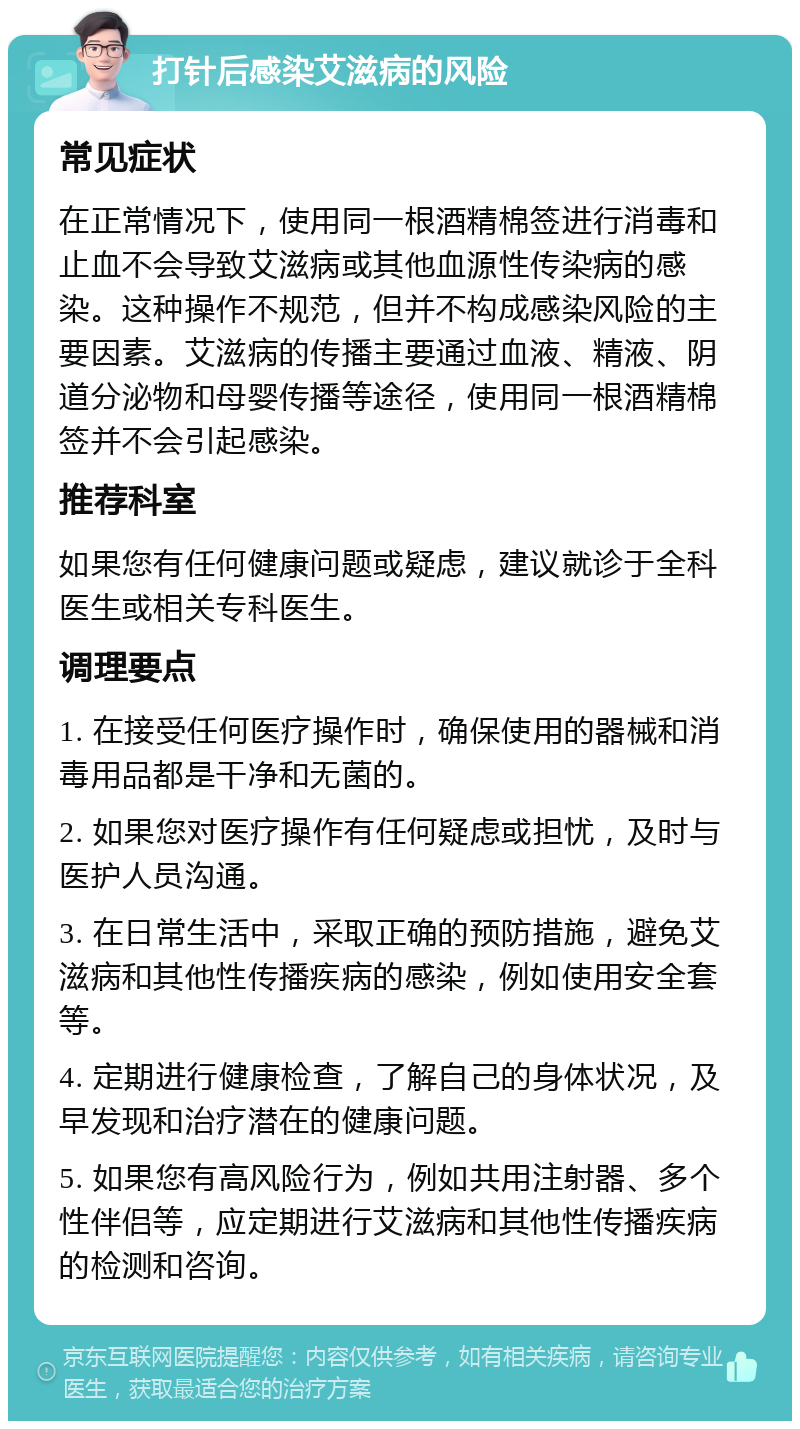 打针后感染艾滋病的风险 常见症状 在正常情况下，使用同一根酒精棉签进行消毒和止血不会导致艾滋病或其他血源性传染病的感染。这种操作不规范，但并不构成感染风险的主要因素。艾滋病的传播主要通过血液、精液、阴道分泌物和母婴传播等途径，使用同一根酒精棉签并不会引起感染。 推荐科室 如果您有任何健康问题或疑虑，建议就诊于全科医生或相关专科医生。 调理要点 1. 在接受任何医疗操作时，确保使用的器械和消毒用品都是干净和无菌的。 2. 如果您对医疗操作有任何疑虑或担忧，及时与医护人员沟通。 3. 在日常生活中，采取正确的预防措施，避免艾滋病和其他性传播疾病的感染，例如使用安全套等。 4. 定期进行健康检查，了解自己的身体状况，及早发现和治疗潜在的健康问题。 5. 如果您有高风险行为，例如共用注射器、多个性伴侣等，应定期进行艾滋病和其他性传播疾病的检测和咨询。