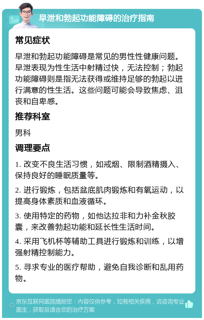 早泄和勃起功能障碍的治疗指南 常见症状 早泄和勃起功能障碍是常见的男性性健康问题。早泄表现为性生活中射精过快，无法控制；勃起功能障碍则是指无法获得或维持足够的勃起以进行满意的性生活。这些问题可能会导致焦虑、沮丧和自卑感。 推荐科室 男科 调理要点 1. 改变不良生活习惯，如戒烟、限制酒精摄入、保持良好的睡眠质量等。 2. 进行锻炼，包括盆底肌肉锻炼和有氧运动，以提高身体素质和血液循环。 3. 使用特定的药物，如他达拉非和力补金秋胶囊，来改善勃起功能和延长性生活时间。 4. 采用飞机杯等辅助工具进行锻炼和训练，以增强射精控制能力。 5. 寻求专业的医疗帮助，避免自我诊断和乱用药物。