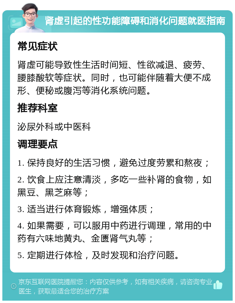 肾虚引起的性功能障碍和消化问题就医指南 常见症状 肾虚可能导致性生活时间短、性欲减退、疲劳、腰膝酸软等症状。同时，也可能伴随着大便不成形、便秘或腹泻等消化系统问题。 推荐科室 泌尿外科或中医科 调理要点 1. 保持良好的生活习惯，避免过度劳累和熬夜； 2. 饮食上应注意清淡，多吃一些补肾的食物，如黑豆、黑芝麻等； 3. 适当进行体育锻炼，增强体质； 4. 如果需要，可以服用中药进行调理，常用的中药有六味地黄丸、金匮肾气丸等； 5. 定期进行体检，及时发现和治疗问题。