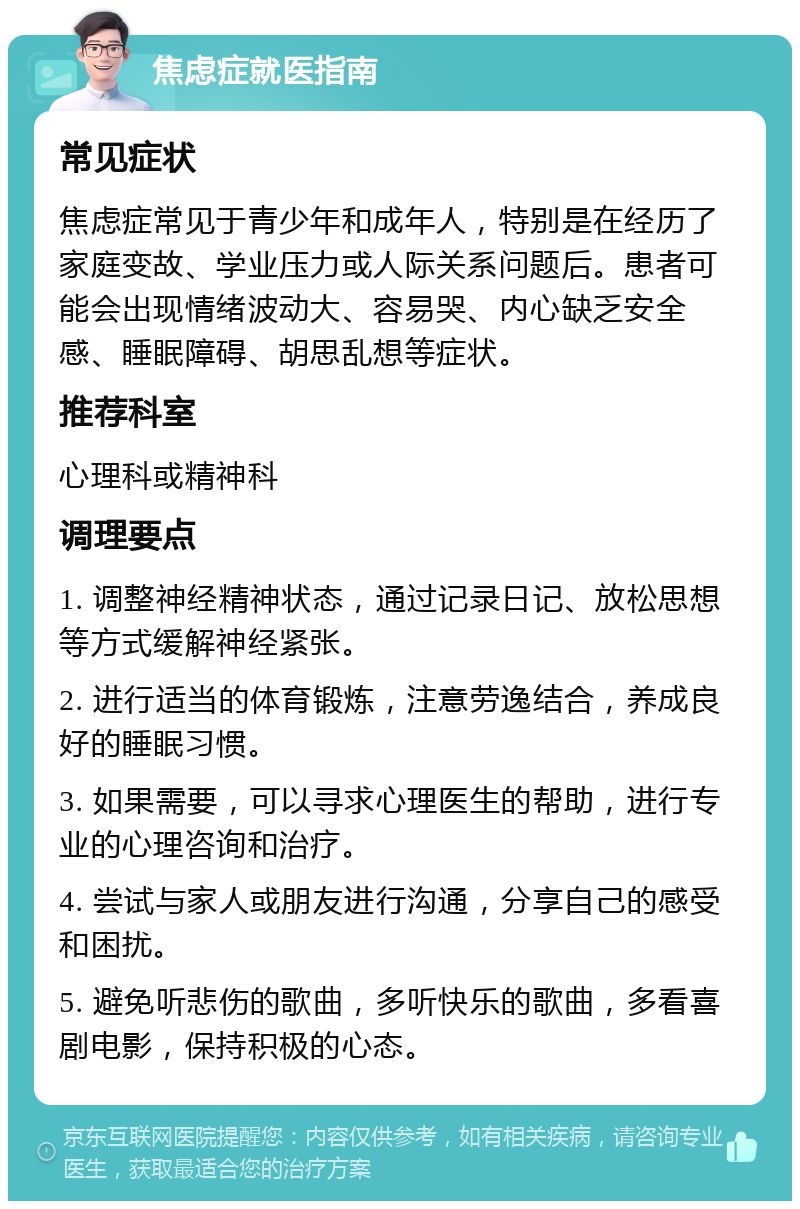 焦虑症就医指南 常见症状 焦虑症常见于青少年和成年人，特别是在经历了家庭变故、学业压力或人际关系问题后。患者可能会出现情绪波动大、容易哭、内心缺乏安全感、睡眠障碍、胡思乱想等症状。 推荐科室 心理科或精神科 调理要点 1. 调整神经精神状态，通过记录日记、放松思想等方式缓解神经紧张。 2. 进行适当的体育锻炼，注意劳逸结合，养成良好的睡眠习惯。 3. 如果需要，可以寻求心理医生的帮助，进行专业的心理咨询和治疗。 4. 尝试与家人或朋友进行沟通，分享自己的感受和困扰。 5. 避免听悲伤的歌曲，多听快乐的歌曲，多看喜剧电影，保持积极的心态。