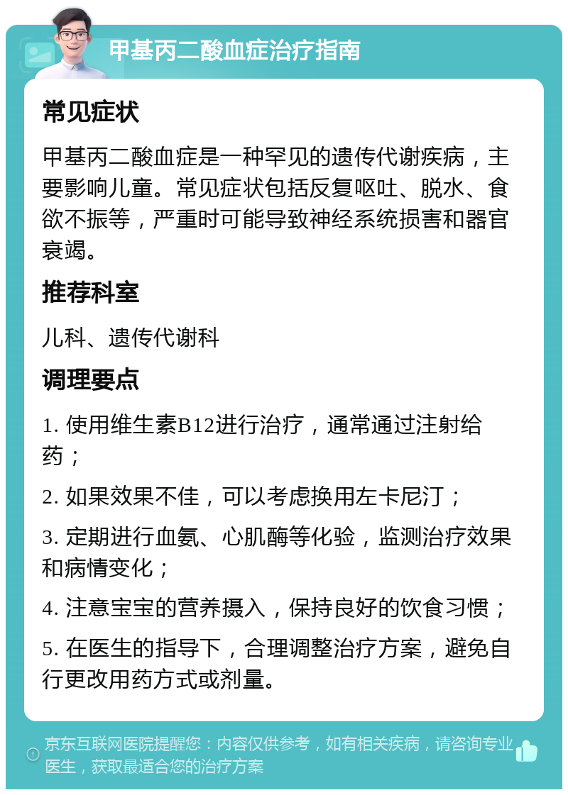 甲基丙二酸血症治疗指南 常见症状 甲基丙二酸血症是一种罕见的遗传代谢疾病，主要影响儿童。常见症状包括反复呕吐、脱水、食欲不振等，严重时可能导致神经系统损害和器官衰竭。 推荐科室 儿科、遗传代谢科 调理要点 1. 使用维生素B12进行治疗，通常通过注射给药； 2. 如果效果不佳，可以考虑换用左卡尼汀； 3. 定期进行血氨、心肌酶等化验，监测治疗效果和病情变化； 4. 注意宝宝的营养摄入，保持良好的饮食习惯； 5. 在医生的指导下，合理调整治疗方案，避免自行更改用药方式或剂量。