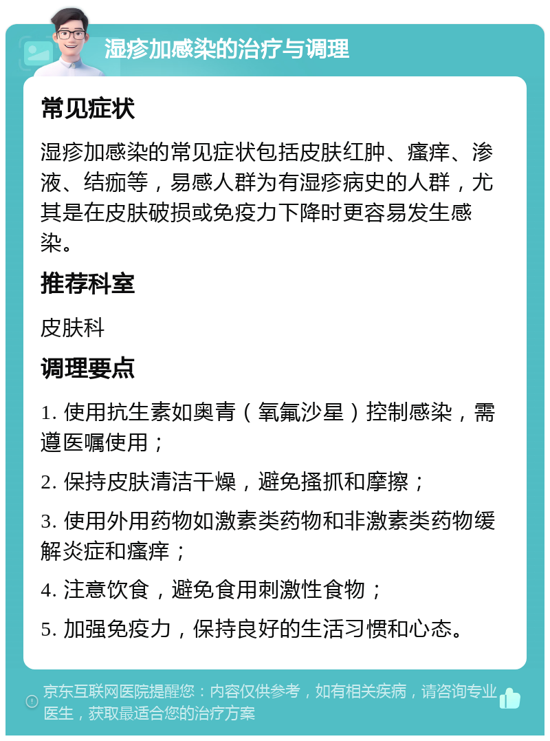 湿疹加感染的治疗与调理 常见症状 湿疹加感染的常见症状包括皮肤红肿、瘙痒、渗液、结痂等，易感人群为有湿疹病史的人群，尤其是在皮肤破损或免疫力下降时更容易发生感染。 推荐科室 皮肤科 调理要点 1. 使用抗生素如奥青（氧氟沙星）控制感染，需遵医嘱使用； 2. 保持皮肤清洁干燥，避免搔抓和摩擦； 3. 使用外用药物如激素类药物和非激素类药物缓解炎症和瘙痒； 4. 注意饮食，避免食用刺激性食物； 5. 加强免疫力，保持良好的生活习惯和心态。