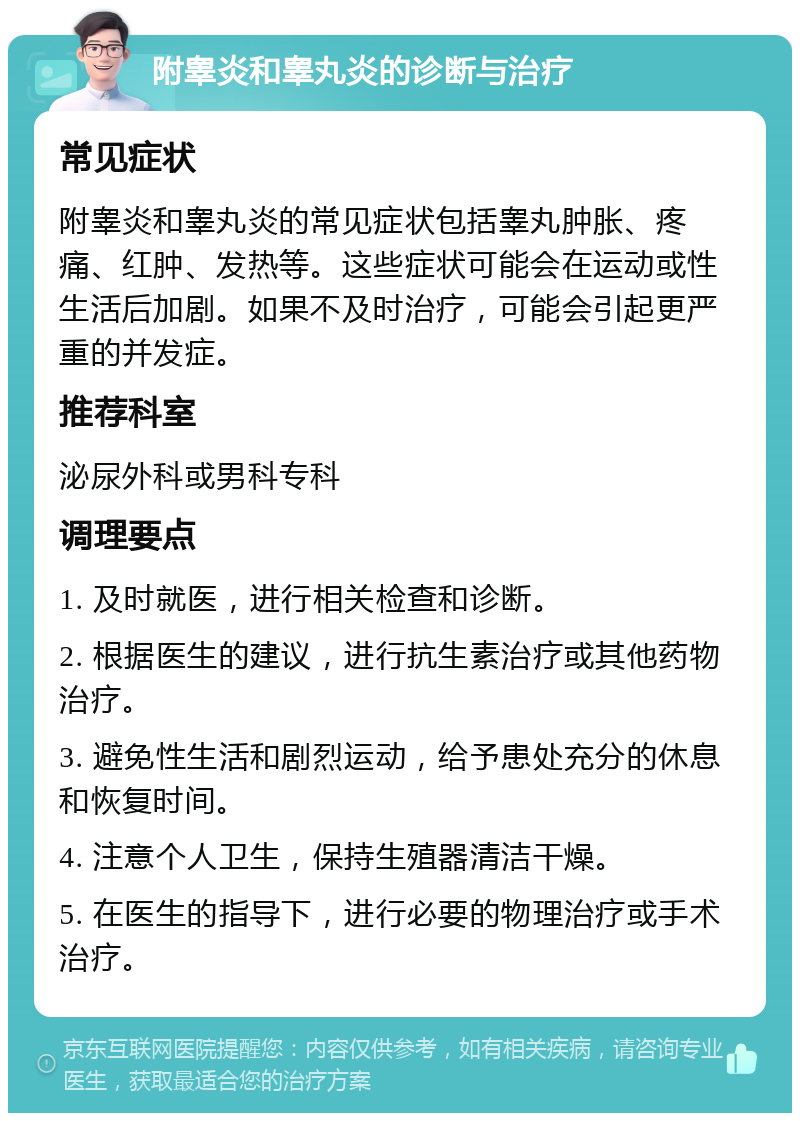 附睾炎和睾丸炎的诊断与治疗 常见症状 附睾炎和睾丸炎的常见症状包括睾丸肿胀、疼痛、红肿、发热等。这些症状可能会在运动或性生活后加剧。如果不及时治疗，可能会引起更严重的并发症。 推荐科室 泌尿外科或男科专科 调理要点 1. 及时就医，进行相关检查和诊断。 2. 根据医生的建议，进行抗生素治疗或其他药物治疗。 3. 避免性生活和剧烈运动，给予患处充分的休息和恢复时间。 4. 注意个人卫生，保持生殖器清洁干燥。 5. 在医生的指导下，进行必要的物理治疗或手术治疗。