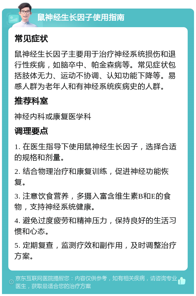 鼠神经生长因子使用指南 常见症状 鼠神经生长因子主要用于治疗神经系统损伤和退行性疾病，如脑卒中、帕金森病等。常见症状包括肢体无力、运动不协调、认知功能下降等。易感人群为老年人和有神经系统疾病史的人群。 推荐科室 神经内科或康复医学科 调理要点 1. 在医生指导下使用鼠神经生长因子，选择合适的规格和剂量。 2. 结合物理治疗和康复训练，促进神经功能恢复。 3. 注意饮食营养，多摄入富含维生素B和E的食物，支持神经系统健康。 4. 避免过度疲劳和精神压力，保持良好的生活习惯和心态。 5. 定期复查，监测疗效和副作用，及时调整治疗方案。