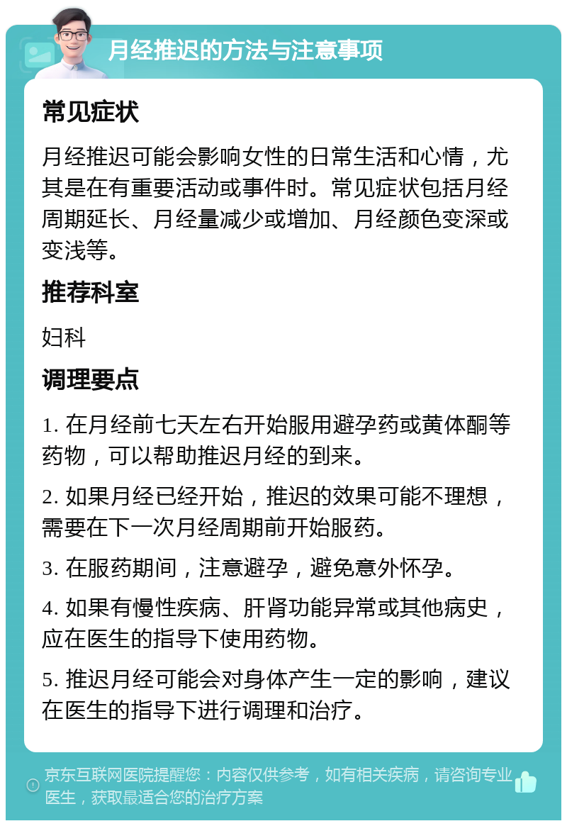 月经推迟的方法与注意事项 常见症状 月经推迟可能会影响女性的日常生活和心情，尤其是在有重要活动或事件时。常见症状包括月经周期延长、月经量减少或增加、月经颜色变深或变浅等。 推荐科室 妇科 调理要点 1. 在月经前七天左右开始服用避孕药或黄体酮等药物，可以帮助推迟月经的到来。 2. 如果月经已经开始，推迟的效果可能不理想，需要在下一次月经周期前开始服药。 3. 在服药期间，注意避孕，避免意外怀孕。 4. 如果有慢性疾病、肝肾功能异常或其他病史，应在医生的指导下使用药物。 5. 推迟月经可能会对身体产生一定的影响，建议在医生的指导下进行调理和治疗。