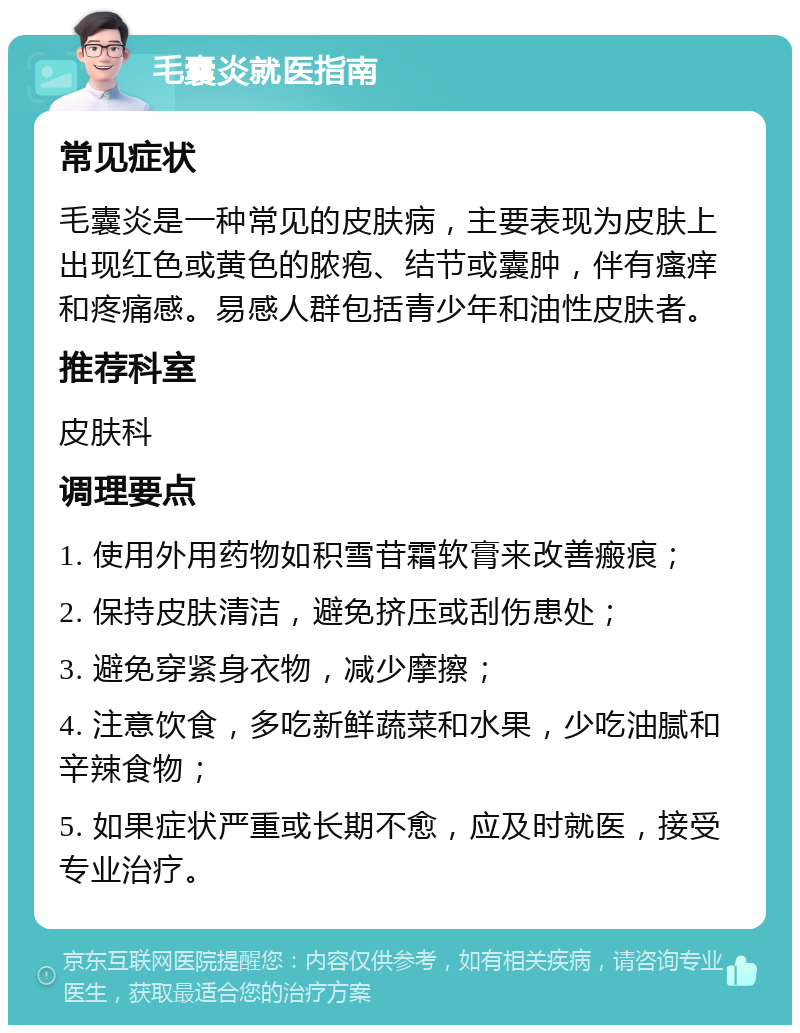 毛囊炎就医指南 常见症状 毛囊炎是一种常见的皮肤病，主要表现为皮肤上出现红色或黄色的脓疱、结节或囊肿，伴有瘙痒和疼痛感。易感人群包括青少年和油性皮肤者。 推荐科室 皮肤科 调理要点 1. 使用外用药物如积雪苷霜软膏来改善瘢痕； 2. 保持皮肤清洁，避免挤压或刮伤患处； 3. 避免穿紧身衣物，减少摩擦； 4. 注意饮食，多吃新鲜蔬菜和水果，少吃油腻和辛辣食物； 5. 如果症状严重或长期不愈，应及时就医，接受专业治疗。