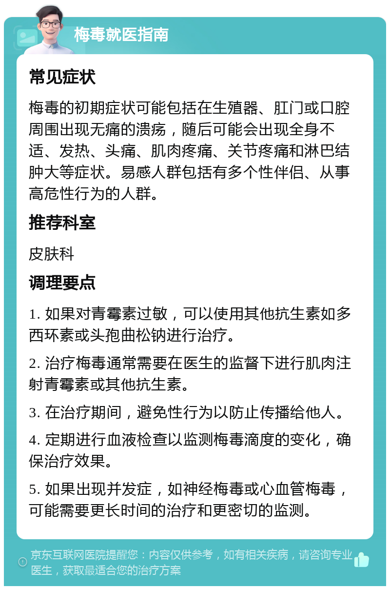 梅毒就医指南 常见症状 梅毒的初期症状可能包括在生殖器、肛门或口腔周围出现无痛的溃疡，随后可能会出现全身不适、发热、头痛、肌肉疼痛、关节疼痛和淋巴结肿大等症状。易感人群包括有多个性伴侣、从事高危性行为的人群。 推荐科室 皮肤科 调理要点 1. 如果对青霉素过敏，可以使用其他抗生素如多西环素或头孢曲松钠进行治疗。 2. 治疗梅毒通常需要在医生的监督下进行肌肉注射青霉素或其他抗生素。 3. 在治疗期间，避免性行为以防止传播给他人。 4. 定期进行血液检查以监测梅毒滴度的变化，确保治疗效果。 5. 如果出现并发症，如神经梅毒或心血管梅毒，可能需要更长时间的治疗和更密切的监测。