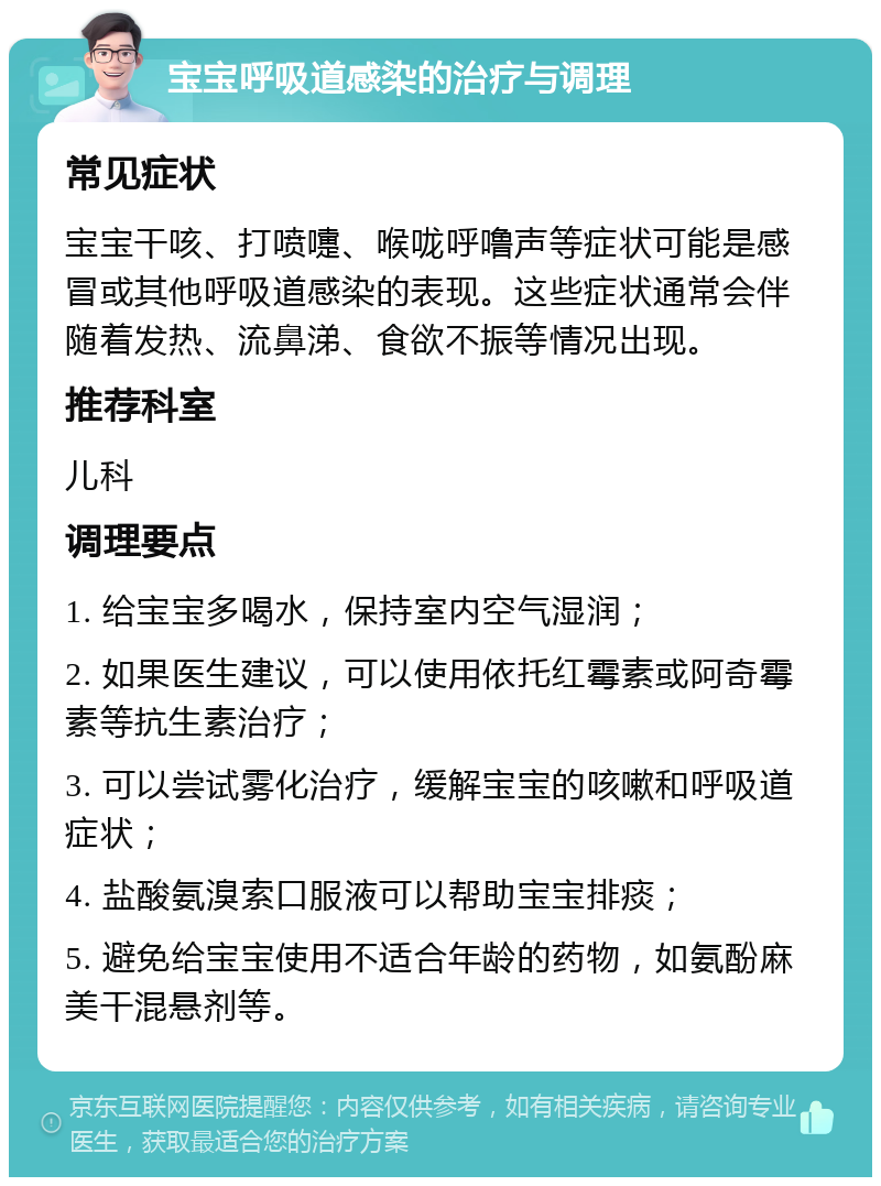 宝宝呼吸道感染的治疗与调理 常见症状 宝宝干咳、打喷嚏、喉咙呼噜声等症状可能是感冒或其他呼吸道感染的表现。这些症状通常会伴随着发热、流鼻涕、食欲不振等情况出现。 推荐科室 儿科 调理要点 1. 给宝宝多喝水，保持室内空气湿润； 2. 如果医生建议，可以使用依托红霉素或阿奇霉素等抗生素治疗； 3. 可以尝试雾化治疗，缓解宝宝的咳嗽和呼吸道症状； 4. 盐酸氨溴索口服液可以帮助宝宝排痰； 5. 避免给宝宝使用不适合年龄的药物，如氨酚麻美干混悬剂等。