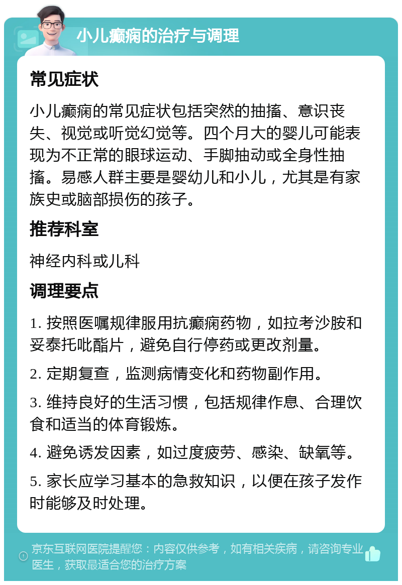 小儿癫痫的治疗与调理 常见症状 小儿癫痫的常见症状包括突然的抽搐、意识丧失、视觉或听觉幻觉等。四个月大的婴儿可能表现为不正常的眼球运动、手脚抽动或全身性抽搐。易感人群主要是婴幼儿和小儿，尤其是有家族史或脑部损伤的孩子。 推荐科室 神经内科或儿科 调理要点 1. 按照医嘱规律服用抗癫痫药物，如拉考沙胺和妥泰托吡酯片，避免自行停药或更改剂量。 2. 定期复查，监测病情变化和药物副作用。 3. 维持良好的生活习惯，包括规律作息、合理饮食和适当的体育锻炼。 4. 避免诱发因素，如过度疲劳、感染、缺氧等。 5. 家长应学习基本的急救知识，以便在孩子发作时能够及时处理。