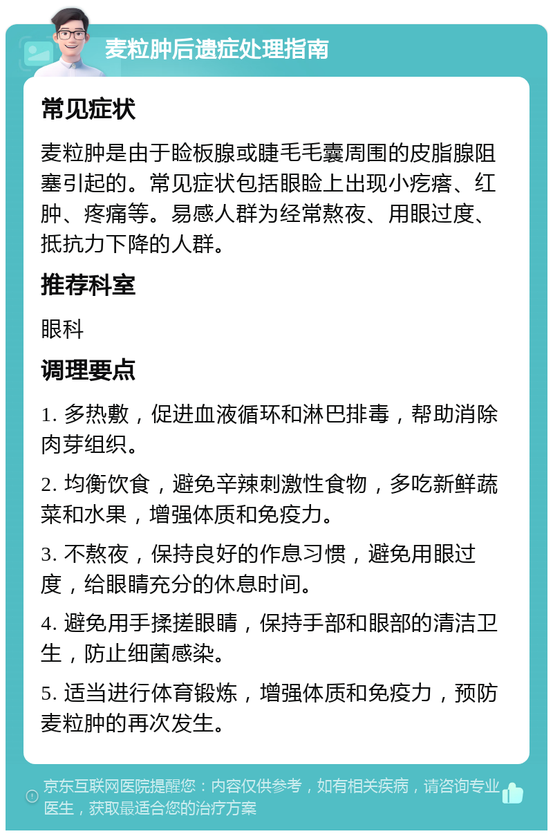 麦粒肿后遗症处理指南 常见症状 麦粒肿是由于睑板腺或睫毛毛囊周围的皮脂腺阻塞引起的。常见症状包括眼睑上出现小疙瘩、红肿、疼痛等。易感人群为经常熬夜、用眼过度、抵抗力下降的人群。 推荐科室 眼科 调理要点 1. 多热敷，促进血液循环和淋巴排毒，帮助消除肉芽组织。 2. 均衡饮食，避免辛辣刺激性食物，多吃新鲜蔬菜和水果，增强体质和免疫力。 3. 不熬夜，保持良好的作息习惯，避免用眼过度，给眼睛充分的休息时间。 4. 避免用手揉搓眼睛，保持手部和眼部的清洁卫生，防止细菌感染。 5. 适当进行体育锻炼，增强体质和免疫力，预防麦粒肿的再次发生。