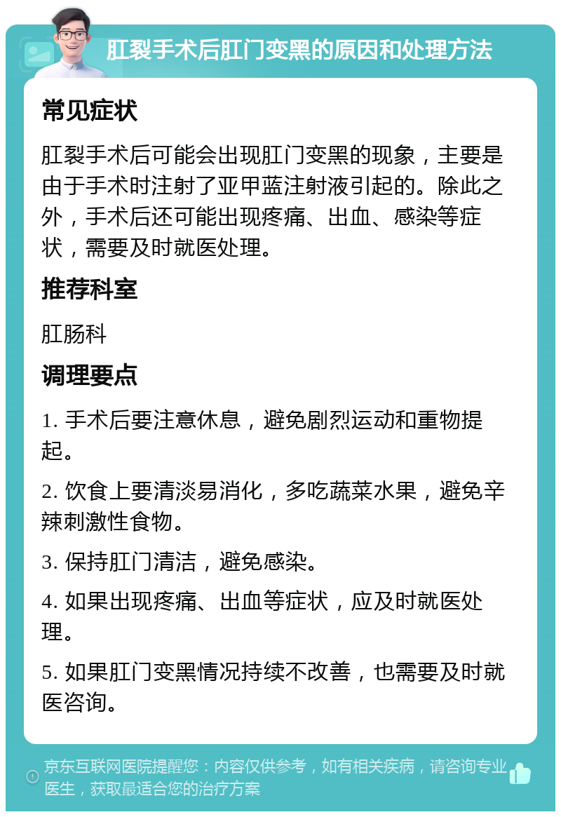 肛裂手术后肛门变黑的原因和处理方法 常见症状 肛裂手术后可能会出现肛门变黑的现象，主要是由于手术时注射了亚甲蓝注射液引起的。除此之外，手术后还可能出现疼痛、出血、感染等症状，需要及时就医处理。 推荐科室 肛肠科 调理要点 1. 手术后要注意休息，避免剧烈运动和重物提起。 2. 饮食上要清淡易消化，多吃蔬菜水果，避免辛辣刺激性食物。 3. 保持肛门清洁，避免感染。 4. 如果出现疼痛、出血等症状，应及时就医处理。 5. 如果肛门变黑情况持续不改善，也需要及时就医咨询。