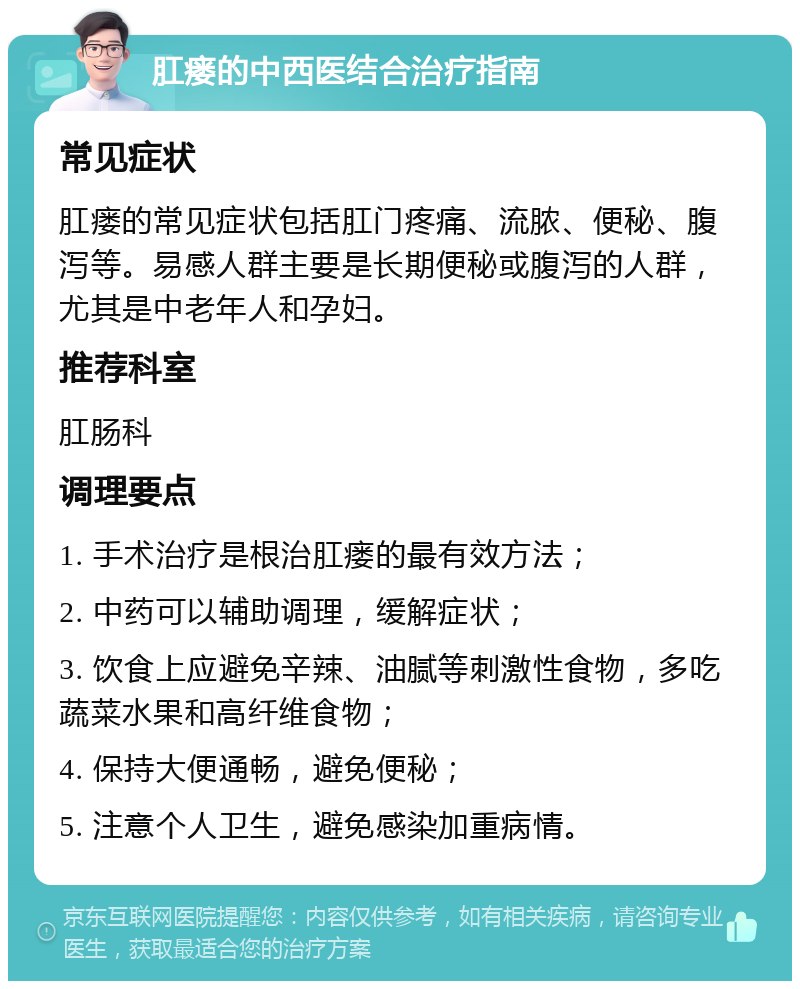 肛瘘的中西医结合治疗指南 常见症状 肛瘘的常见症状包括肛门疼痛、流脓、便秘、腹泻等。易感人群主要是长期便秘或腹泻的人群，尤其是中老年人和孕妇。 推荐科室 肛肠科 调理要点 1. 手术治疗是根治肛瘘的最有效方法； 2. 中药可以辅助调理，缓解症状； 3. 饮食上应避免辛辣、油腻等刺激性食物，多吃蔬菜水果和高纤维食物； 4. 保持大便通畅，避免便秘； 5. 注意个人卫生，避免感染加重病情。