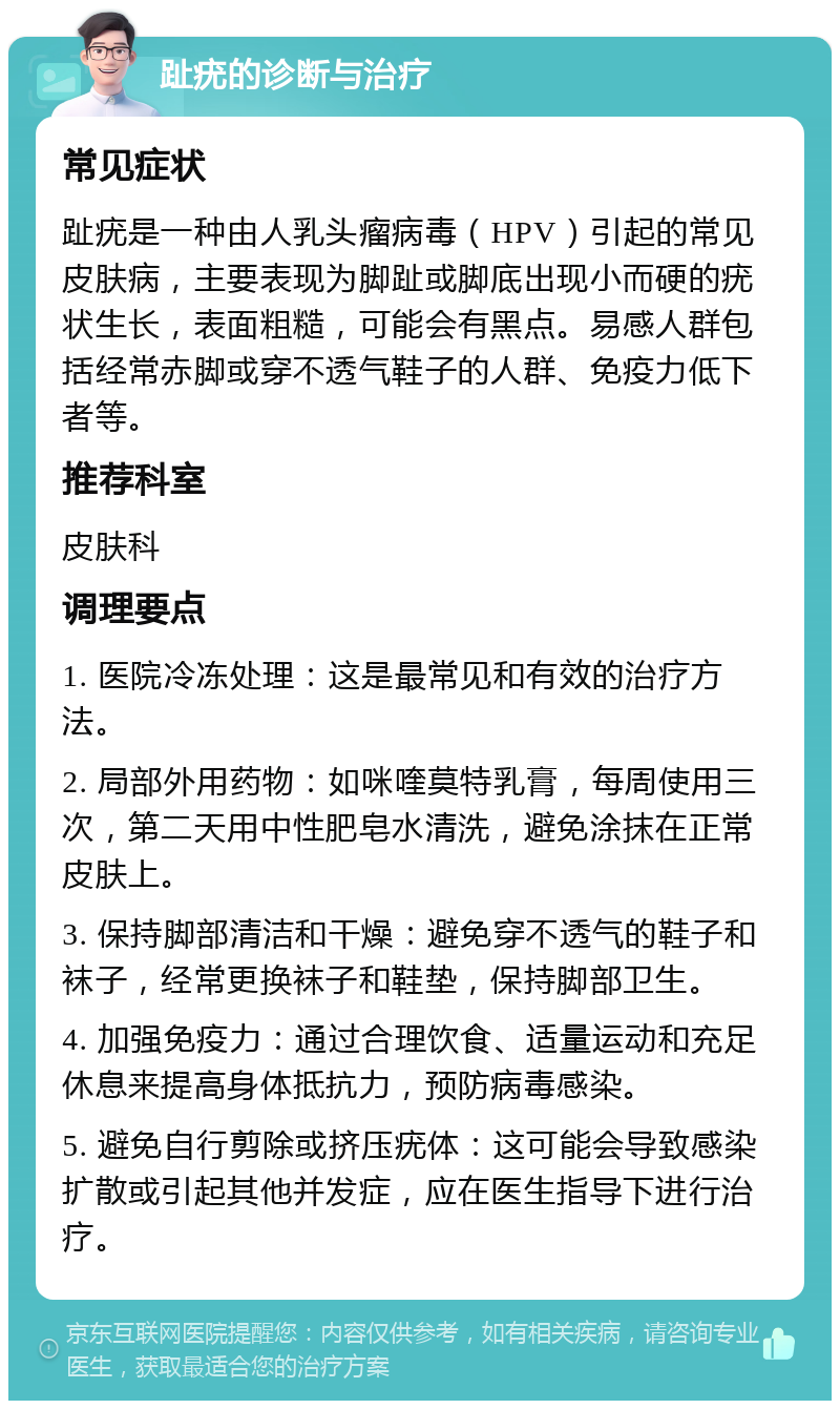 趾疣的诊断与治疗 常见症状 趾疣是一种由人乳头瘤病毒（HPV）引起的常见皮肤病，主要表现为脚趾或脚底出现小而硬的疣状生长，表面粗糙，可能会有黑点。易感人群包括经常赤脚或穿不透气鞋子的人群、免疫力低下者等。 推荐科室 皮肤科 调理要点 1. 医院冷冻处理：这是最常见和有效的治疗方法。 2. 局部外用药物：如咪喹莫特乳膏，每周使用三次，第二天用中性肥皂水清洗，避免涂抹在正常皮肤上。 3. 保持脚部清洁和干燥：避免穿不透气的鞋子和袜子，经常更换袜子和鞋垫，保持脚部卫生。 4. 加强免疫力：通过合理饮食、适量运动和充足休息来提高身体抵抗力，预防病毒感染。 5. 避免自行剪除或挤压疣体：这可能会导致感染扩散或引起其他并发症，应在医生指导下进行治疗。