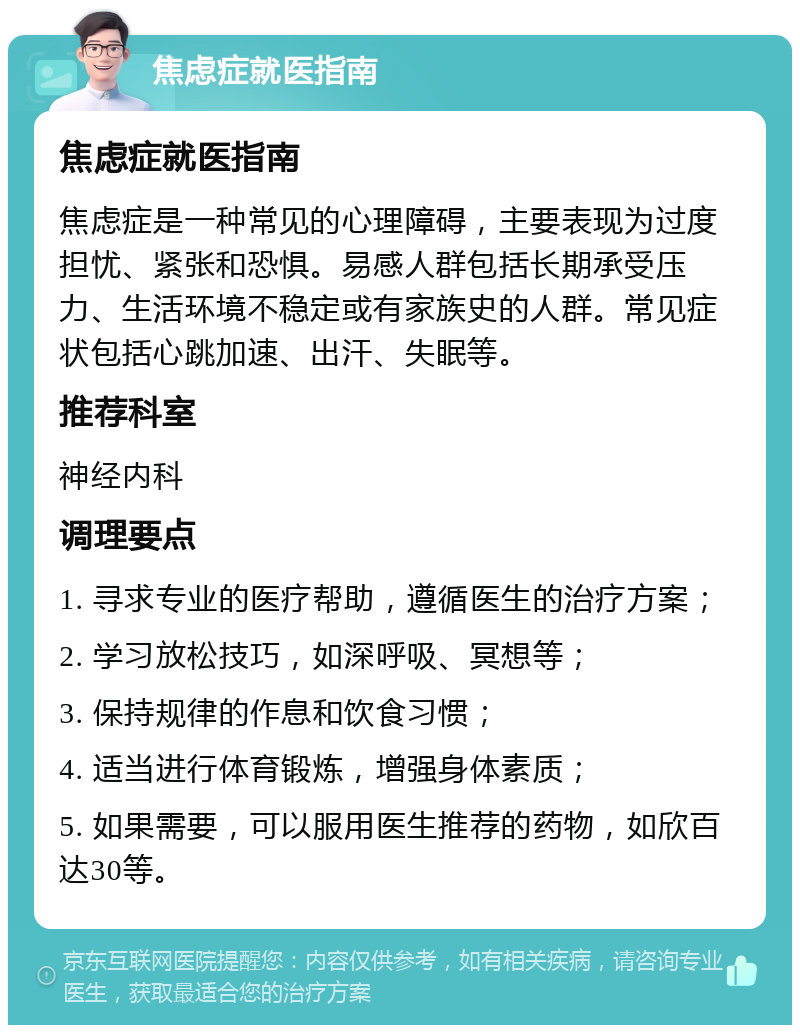 焦虑症就医指南 焦虑症就医指南 焦虑症是一种常见的心理障碍，主要表现为过度担忧、紧张和恐惧。易感人群包括长期承受压力、生活环境不稳定或有家族史的人群。常见症状包括心跳加速、出汗、失眠等。 推荐科室 神经内科 调理要点 1. 寻求专业的医疗帮助，遵循医生的治疗方案； 2. 学习放松技巧，如深呼吸、冥想等； 3. 保持规律的作息和饮食习惯； 4. 适当进行体育锻炼，增强身体素质； 5. 如果需要，可以服用医生推荐的药物，如欣百达30等。