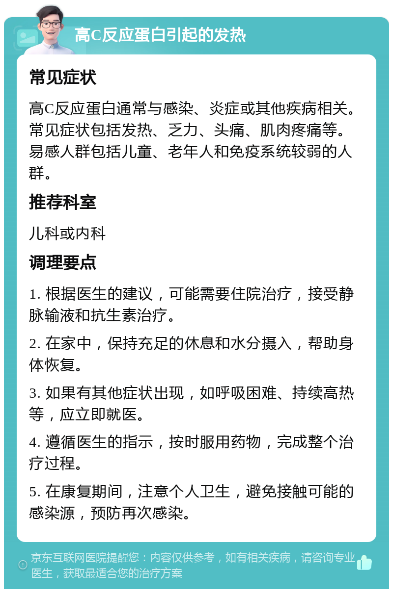 高C反应蛋白引起的发热 常见症状 高C反应蛋白通常与感染、炎症或其他疾病相关。常见症状包括发热、乏力、头痛、肌肉疼痛等。易感人群包括儿童、老年人和免疫系统较弱的人群。 推荐科室 儿科或内科 调理要点 1. 根据医生的建议，可能需要住院治疗，接受静脉输液和抗生素治疗。 2. 在家中，保持充足的休息和水分摄入，帮助身体恢复。 3. 如果有其他症状出现，如呼吸困难、持续高热等，应立即就医。 4. 遵循医生的指示，按时服用药物，完成整个治疗过程。 5. 在康复期间，注意个人卫生，避免接触可能的感染源，预防再次感染。