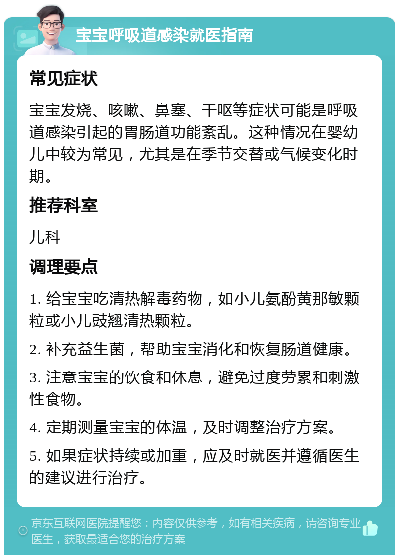 宝宝呼吸道感染就医指南 常见症状 宝宝发烧、咳嗽、鼻塞、干呕等症状可能是呼吸道感染引起的胃肠道功能紊乱。这种情况在婴幼儿中较为常见，尤其是在季节交替或气候变化时期。 推荐科室 儿科 调理要点 1. 给宝宝吃清热解毒药物，如小儿氨酚黄那敏颗粒或小儿豉翘清热颗粒。 2. 补充益生菌，帮助宝宝消化和恢复肠道健康。 3. 注意宝宝的饮食和休息，避免过度劳累和刺激性食物。 4. 定期测量宝宝的体温，及时调整治疗方案。 5. 如果症状持续或加重，应及时就医并遵循医生的建议进行治疗。