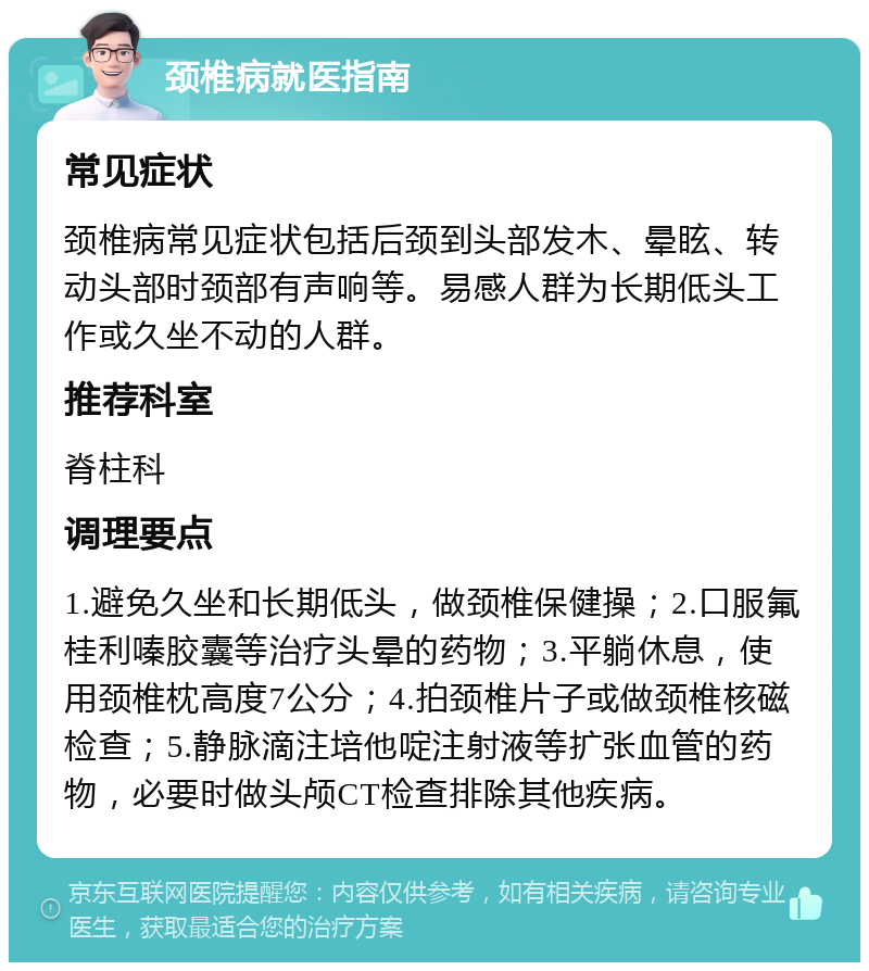 颈椎病就医指南 常见症状 颈椎病常见症状包括后颈到头部发木、晕眩、转动头部时颈部有声响等。易感人群为长期低头工作或久坐不动的人群。 推荐科室 脊柱科 调理要点 1.避免久坐和长期低头，做颈椎保健操；2.口服氟桂利嗪胶囊等治疗头晕的药物；3.平躺休息，使用颈椎枕高度7公分；4.拍颈椎片子或做颈椎核磁检查；5.静脉滴注培他啶注射液等扩张血管的药物，必要时做头颅CT检查排除其他疾病。