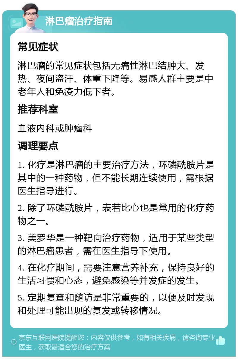 淋巴瘤治疗指南 常见症状 淋巴瘤的常见症状包括无痛性淋巴结肿大、发热、夜间盗汗、体重下降等。易感人群主要是中老年人和免疫力低下者。 推荐科室 血液内科或肿瘤科 调理要点 1. 化疗是淋巴瘤的主要治疗方法，环磷酰胺片是其中的一种药物，但不能长期连续使用，需根据医生指导进行。 2. 除了环磷酰胺片，表若比心也是常用的化疗药物之一。 3. 美罗华是一种靶向治疗药物，适用于某些类型的淋巴瘤患者，需在医生指导下使用。 4. 在化疗期间，需要注意营养补充，保持良好的生活习惯和心态，避免感染等并发症的发生。 5. 定期复查和随访是非常重要的，以便及时发现和处理可能出现的复发或转移情况。