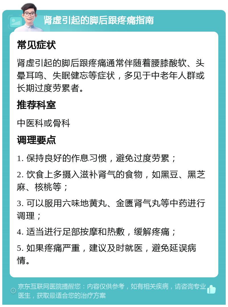 肾虚引起的脚后跟疼痛指南 常见症状 肾虚引起的脚后跟疼痛通常伴随着腰膝酸软、头晕耳鸣、失眠健忘等症状，多见于中老年人群或长期过度劳累者。 推荐科室 中医科或骨科 调理要点 1. 保持良好的作息习惯，避免过度劳累； 2. 饮食上多摄入滋补肾气的食物，如黑豆、黑芝麻、核桃等； 3. 可以服用六味地黄丸、金匮肾气丸等中药进行调理； 4. 适当进行足部按摩和热敷，缓解疼痛； 5. 如果疼痛严重，建议及时就医，避免延误病情。