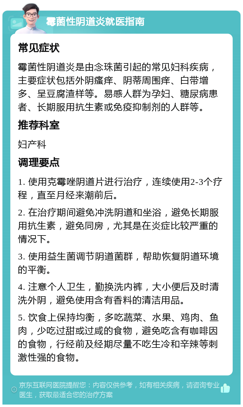 霉菌性阴道炎就医指南 常见症状 霉菌性阴道炎是由念珠菌引起的常见妇科疾病，主要症状包括外阴瘙痒、阴蒂周围痒、白带增多、呈豆腐渣样等。易感人群为孕妇、糖尿病患者、长期服用抗生素或免疫抑制剂的人群等。 推荐科室 妇产科 调理要点 1. 使用克霉唑阴道片进行治疗，连续使用2-3个疗程，直至月经来潮前后。 2. 在治疗期间避免冲洗阴道和坐浴，避免长期服用抗生素，避免同房，尤其是在炎症比较严重的情况下。 3. 使用益生菌调节阴道菌群，帮助恢复阴道环境的平衡。 4. 注意个人卫生，勤换洗内裤，大小便后及时清洗外阴，避免使用含有香料的清洁用品。 5. 饮食上保持均衡，多吃蔬菜、水果、鸡肉、鱼肉，少吃过甜或过咸的食物，避免吃含有咖啡因的食物，行经前及经期尽量不吃生冷和辛辣等刺激性强的食物。