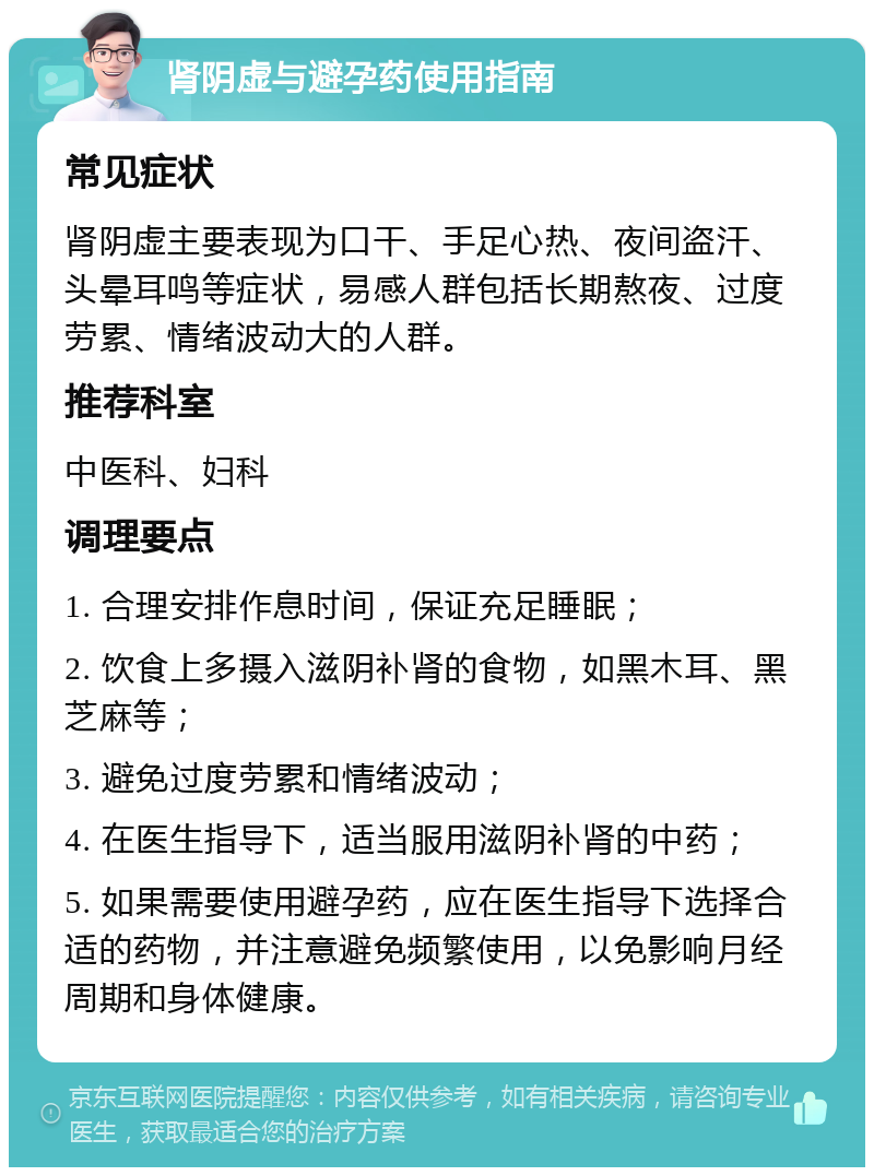 肾阴虚与避孕药使用指南 常见症状 肾阴虚主要表现为口干、手足心热、夜间盗汗、头晕耳鸣等症状，易感人群包括长期熬夜、过度劳累、情绪波动大的人群。 推荐科室 中医科、妇科 调理要点 1. 合理安排作息时间，保证充足睡眠； 2. 饮食上多摄入滋阴补肾的食物，如黑木耳、黑芝麻等； 3. 避免过度劳累和情绪波动； 4. 在医生指导下，适当服用滋阴补肾的中药； 5. 如果需要使用避孕药，应在医生指导下选择合适的药物，并注意避免频繁使用，以免影响月经周期和身体健康。