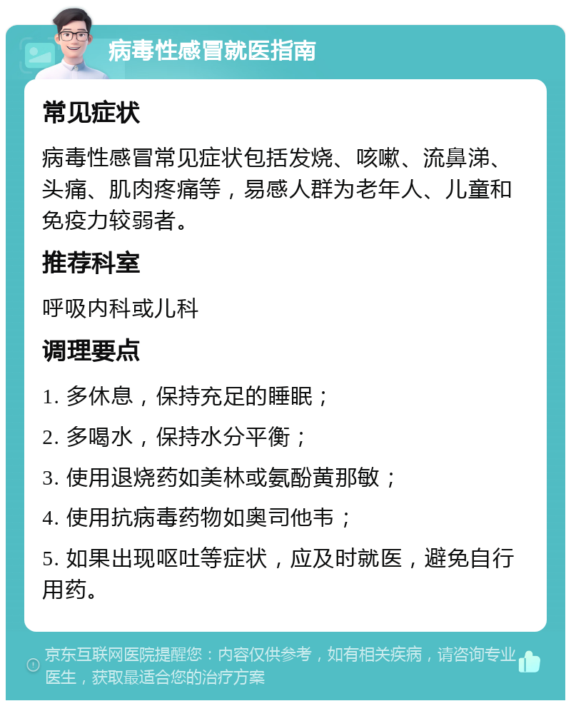 病毒性感冒就医指南 常见症状 病毒性感冒常见症状包括发烧、咳嗽、流鼻涕、头痛、肌肉疼痛等，易感人群为老年人、儿童和免疫力较弱者。 推荐科室 呼吸内科或儿科 调理要点 1. 多休息，保持充足的睡眠； 2. 多喝水，保持水分平衡； 3. 使用退烧药如美林或氨酚黄那敏； 4. 使用抗病毒药物如奥司他韦； 5. 如果出现呕吐等症状，应及时就医，避免自行用药。