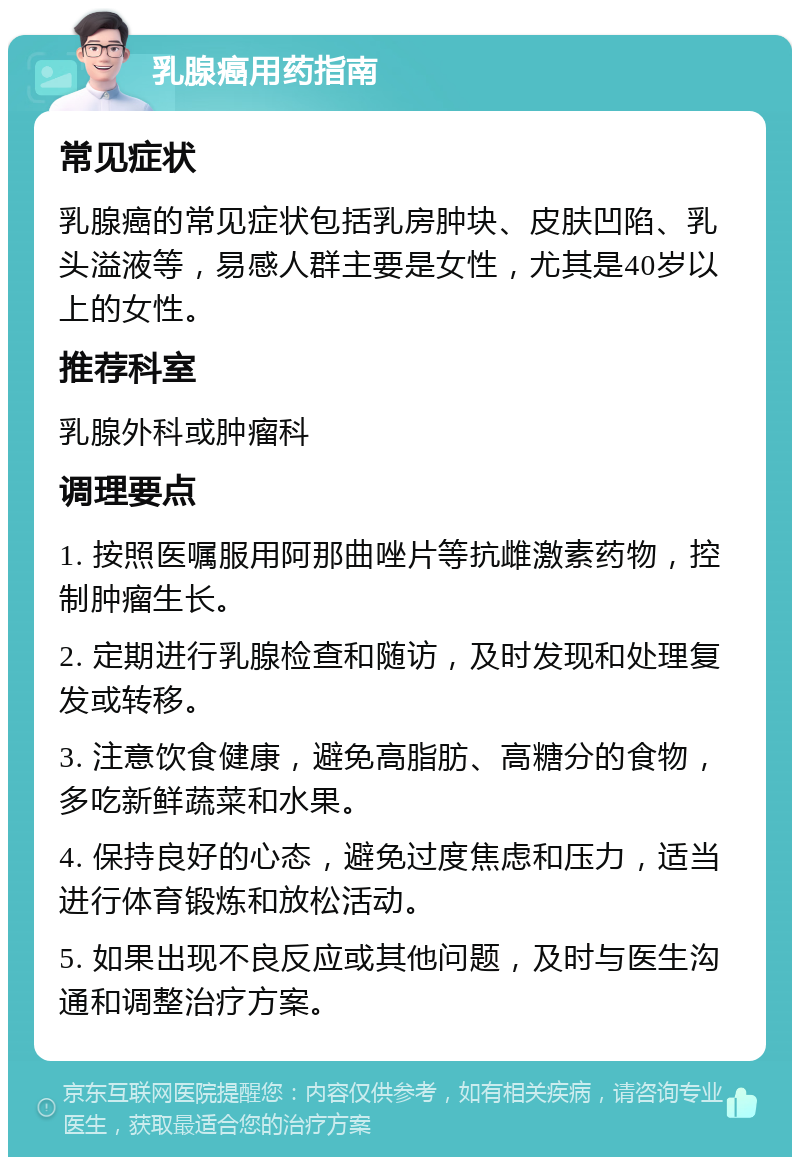 乳腺癌用药指南 常见症状 乳腺癌的常见症状包括乳房肿块、皮肤凹陷、乳头溢液等，易感人群主要是女性，尤其是40岁以上的女性。 推荐科室 乳腺外科或肿瘤科 调理要点 1. 按照医嘱服用阿那曲唑片等抗雌激素药物，控制肿瘤生长。 2. 定期进行乳腺检查和随访，及时发现和处理复发或转移。 3. 注意饮食健康，避免高脂肪、高糖分的食物，多吃新鲜蔬菜和水果。 4. 保持良好的心态，避免过度焦虑和压力，适当进行体育锻炼和放松活动。 5. 如果出现不良反应或其他问题，及时与医生沟通和调整治疗方案。