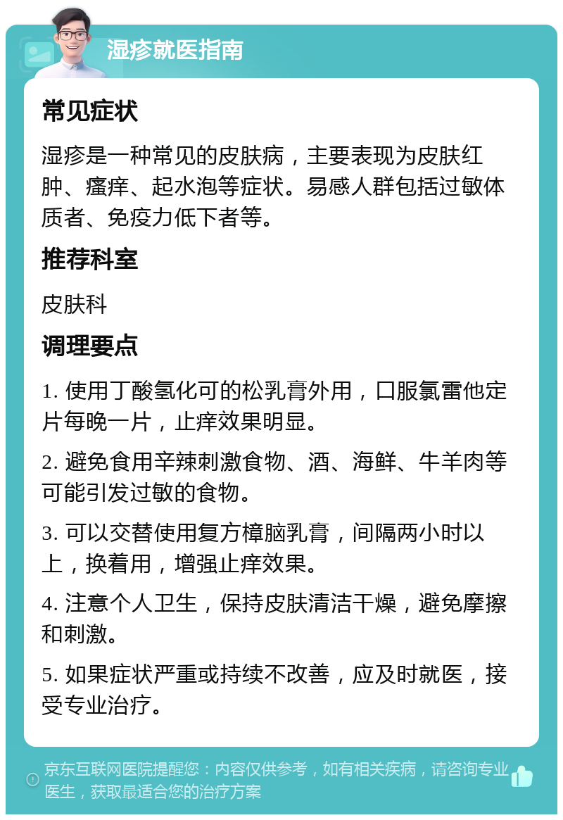 湿疹就医指南 常见症状 湿疹是一种常见的皮肤病，主要表现为皮肤红肿、瘙痒、起水泡等症状。易感人群包括过敏体质者、免疫力低下者等。 推荐科室 皮肤科 调理要点 1. 使用丁酸氢化可的松乳膏外用，口服氯雷他定片每晚一片，止痒效果明显。 2. 避免食用辛辣刺激食物、酒、海鲜、牛羊肉等可能引发过敏的食物。 3. 可以交替使用复方樟脑乳膏，间隔两小时以上，换着用，增强止痒效果。 4. 注意个人卫生，保持皮肤清洁干燥，避免摩擦和刺激。 5. 如果症状严重或持续不改善，应及时就医，接受专业治疗。