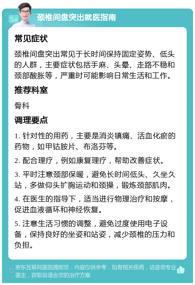 颈椎间盘突出就医指南 常见症状 颈椎间盘突出常见于长时间保持固定姿势、低头的人群，主要症状包括手麻、头晕、走路不稳和颈部酸胀等，严重时可能影响日常生活和工作。 推荐科室 骨科 调理要点 1. 针对性的用药，主要是消炎镇痛、活血化瘀的药物，如甲钴胺片、布洛芬等。 2. 配合理疗，例如康复理疗，帮助改善症状。 3. 平时注意颈部保暖，避免长时间低头、久坐久站，多做仰头扩胸运动和颈操，锻炼颈部肌肉。 4. 在医生的指导下，适当进行物理治疗和按摩，促进血液循环和神经恢复。 5. 注意生活习惯的调整，避免过度使用电子设备，保持良好的坐姿和站姿，减少颈椎的压力和负担。