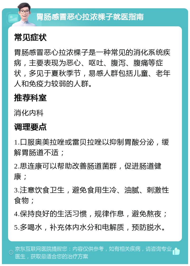 胃肠感冒恶心拉浓棵子就医指南 常见症状 胃肠感冒恶心拉浓棵子是一种常见的消化系统疾病，主要表现为恶心、呕吐、腹泻、腹痛等症状，多见于夏秋季节，易感人群包括儿童、老年人和免疫力较弱的人群。 推荐科室 消化内科 调理要点 1.口服奥美拉唑或雷贝拉唑以抑制胃酸分泌，缓解胃肠道不适； 2.思连康可以帮助改善肠道菌群，促进肠道健康； 3.注意饮食卫生，避免食用生冷、油腻、刺激性食物； 4.保持良好的生活习惯，规律作息，避免熬夜； 5.多喝水，补充体内水分和电解质，预防脱水。