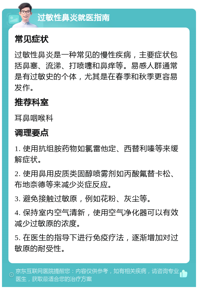 过敏性鼻炎就医指南 常见症状 过敏性鼻炎是一种常见的慢性疾病，主要症状包括鼻塞、流涕、打喷嚏和鼻痒等。易感人群通常是有过敏史的个体，尤其是在春季和秋季更容易发作。 推荐科室 耳鼻咽喉科 调理要点 1. 使用抗组胺药物如氯雷他定、西替利嗪等来缓解症状。 2. 使用鼻用皮质类固醇喷雾剂如丙酸氟替卡松、布地奈德等来减少炎症反应。 3. 避免接触过敏原，例如花粉、灰尘等。 4. 保持室内空气清新，使用空气净化器可以有效减少过敏原的浓度。 5. 在医生的指导下进行免疫疗法，逐渐增加对过敏原的耐受性。