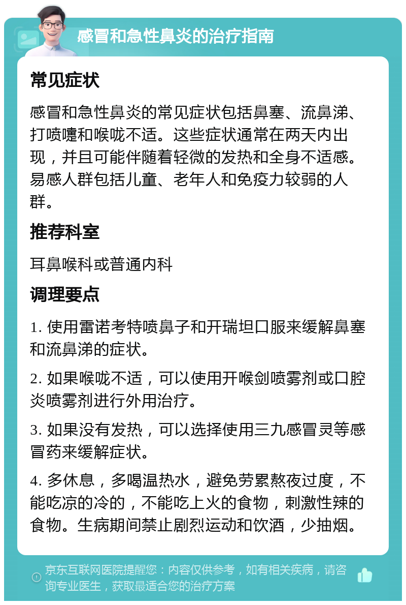 感冒和急性鼻炎的治疗指南 常见症状 感冒和急性鼻炎的常见症状包括鼻塞、流鼻涕、打喷嚏和喉咙不适。这些症状通常在两天内出现，并且可能伴随着轻微的发热和全身不适感。易感人群包括儿童、老年人和免疫力较弱的人群。 推荐科室 耳鼻喉科或普通内科 调理要点 1. 使用雷诺考特喷鼻子和开瑞坦口服来缓解鼻塞和流鼻涕的症状。 2. 如果喉咙不适，可以使用开喉剑喷雾剂或口腔炎喷雾剂进行外用治疗。 3. 如果没有发热，可以选择使用三九感冒灵等感冒药来缓解症状。 4. 多休息，多喝温热水，避免劳累熬夜过度，不能吃凉的冷的，不能吃上火的食物，刺激性辣的食物。生病期间禁止剧烈运动和饮酒，少抽烟。