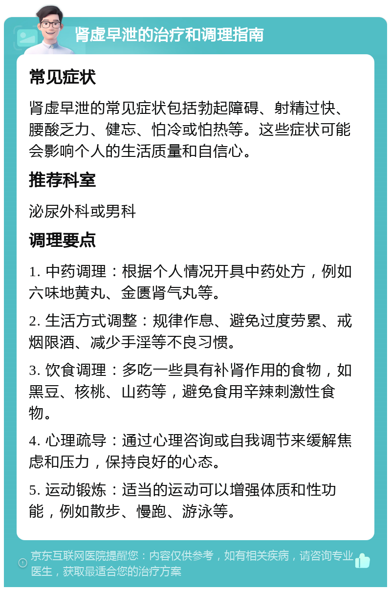 肾虚早泄的治疗和调理指南 常见症状 肾虚早泄的常见症状包括勃起障碍、射精过快、腰酸乏力、健忘、怕冷或怕热等。这些症状可能会影响个人的生活质量和自信心。 推荐科室 泌尿外科或男科 调理要点 1. 中药调理：根据个人情况开具中药处方，例如六味地黄丸、金匮肾气丸等。 2. 生活方式调整：规律作息、避免过度劳累、戒烟限酒、减少手淫等不良习惯。 3. 饮食调理：多吃一些具有补肾作用的食物，如黑豆、核桃、山药等，避免食用辛辣刺激性食物。 4. 心理疏导：通过心理咨询或自我调节来缓解焦虑和压力，保持良好的心态。 5. 运动锻炼：适当的运动可以增强体质和性功能，例如散步、慢跑、游泳等。