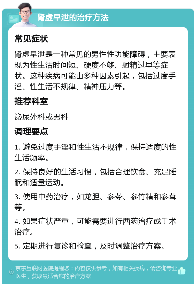 肾虚早泄的治疗方法 常见症状 肾虚早泄是一种常见的男性性功能障碍，主要表现为性生活时间短、硬度不够、射精过早等症状。这种疾病可能由多种因素引起，包括过度手淫、性生活不规律、精神压力等。 推荐科室 泌尿外科或男科 调理要点 1. 避免过度手淫和性生活不规律，保持适度的性生活频率。 2. 保持良好的生活习惯，包括合理饮食、充足睡眠和适量运动。 3. 使用中药治疗，如龙胆、参苓、参竹精和参茸等。 4. 如果症状严重，可能需要进行西药治疗或手术治疗。 5. 定期进行复诊和检查，及时调整治疗方案。