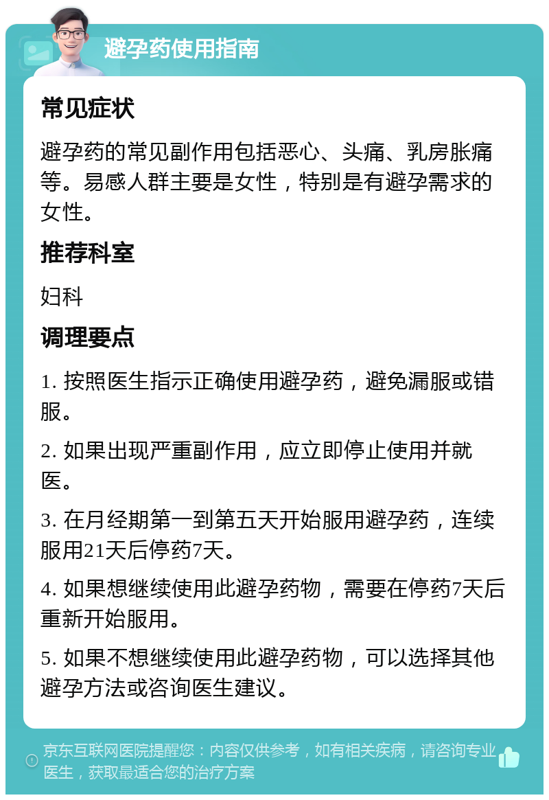 避孕药使用指南 常见症状 避孕药的常见副作用包括恶心、头痛、乳房胀痛等。易感人群主要是女性，特别是有避孕需求的女性。 推荐科室 妇科 调理要点 1. 按照医生指示正确使用避孕药，避免漏服或错服。 2. 如果出现严重副作用，应立即停止使用并就医。 3. 在月经期第一到第五天开始服用避孕药，连续服用21天后停药7天。 4. 如果想继续使用此避孕药物，需要在停药7天后重新开始服用。 5. 如果不想继续使用此避孕药物，可以选择其他避孕方法或咨询医生建议。