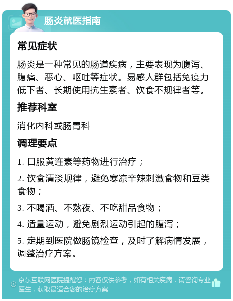 肠炎就医指南 常见症状 肠炎是一种常见的肠道疾病，主要表现为腹泻、腹痛、恶心、呕吐等症状。易感人群包括免疫力低下者、长期使用抗生素者、饮食不规律者等。 推荐科室 消化内科或肠胃科 调理要点 1. 口服黄连素等药物进行治疗； 2. 饮食清淡规律，避免寒凉辛辣刺激食物和豆类食物； 3. 不喝酒、不熬夜、不吃甜品食物； 4. 适量运动，避免剧烈运动引起的腹泻； 5. 定期到医院做肠镜检查，及时了解病情发展，调整治疗方案。