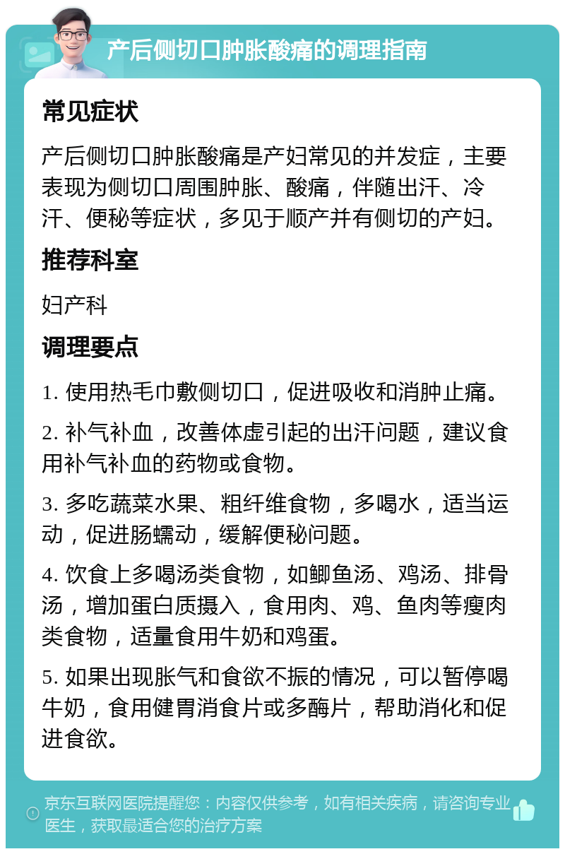 产后侧切口肿胀酸痛的调理指南 常见症状 产后侧切口肿胀酸痛是产妇常见的并发症，主要表现为侧切口周围肿胀、酸痛，伴随出汗、冷汗、便秘等症状，多见于顺产并有侧切的产妇。 推荐科室 妇产科 调理要点 1. 使用热毛巾敷侧切口，促进吸收和消肿止痛。 2. 补气补血，改善体虚引起的出汗问题，建议食用补气补血的药物或食物。 3. 多吃蔬菜水果、粗纤维食物，多喝水，适当运动，促进肠蠕动，缓解便秘问题。 4. 饮食上多喝汤类食物，如鲫鱼汤、鸡汤、排骨汤，增加蛋白质摄入，食用肉、鸡、鱼肉等瘦肉类食物，适量食用牛奶和鸡蛋。 5. 如果出现胀气和食欲不振的情况，可以暂停喝牛奶，食用健胃消食片或多酶片，帮助消化和促进食欲。