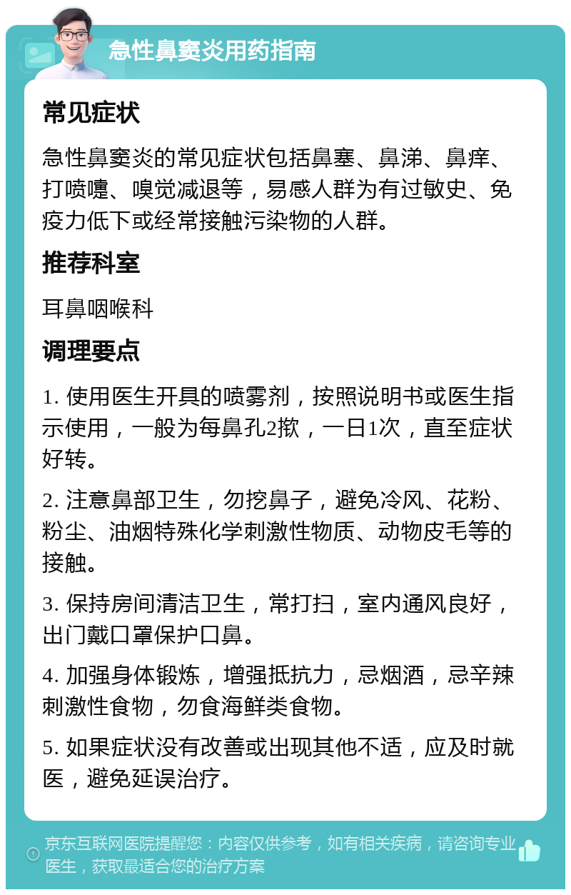 急性鼻窦炎用药指南 常见症状 急性鼻窦炎的常见症状包括鼻塞、鼻涕、鼻痒、打喷嚏、嗅觉减退等，易感人群为有过敏史、免疫力低下或经常接触污染物的人群。 推荐科室 耳鼻咽喉科 调理要点 1. 使用医生开具的喷雾剂，按照说明书或医生指示使用，一般为每鼻孔2揿，一日1次，直至症状好转。 2. 注意鼻部卫生，勿挖鼻子，避免冷风、花粉、粉尘、油烟特殊化学刺激性物质、动物皮毛等的接触。 3. 保持房间清洁卫生，常打扫，室内通风良好，出门戴口罩保护口鼻。 4. 加强身体锻炼，增强抵抗力，忌烟酒，忌辛辣刺激性食物，勿食海鲜类食物。 5. 如果症状没有改善或出现其他不适，应及时就医，避免延误治疗。