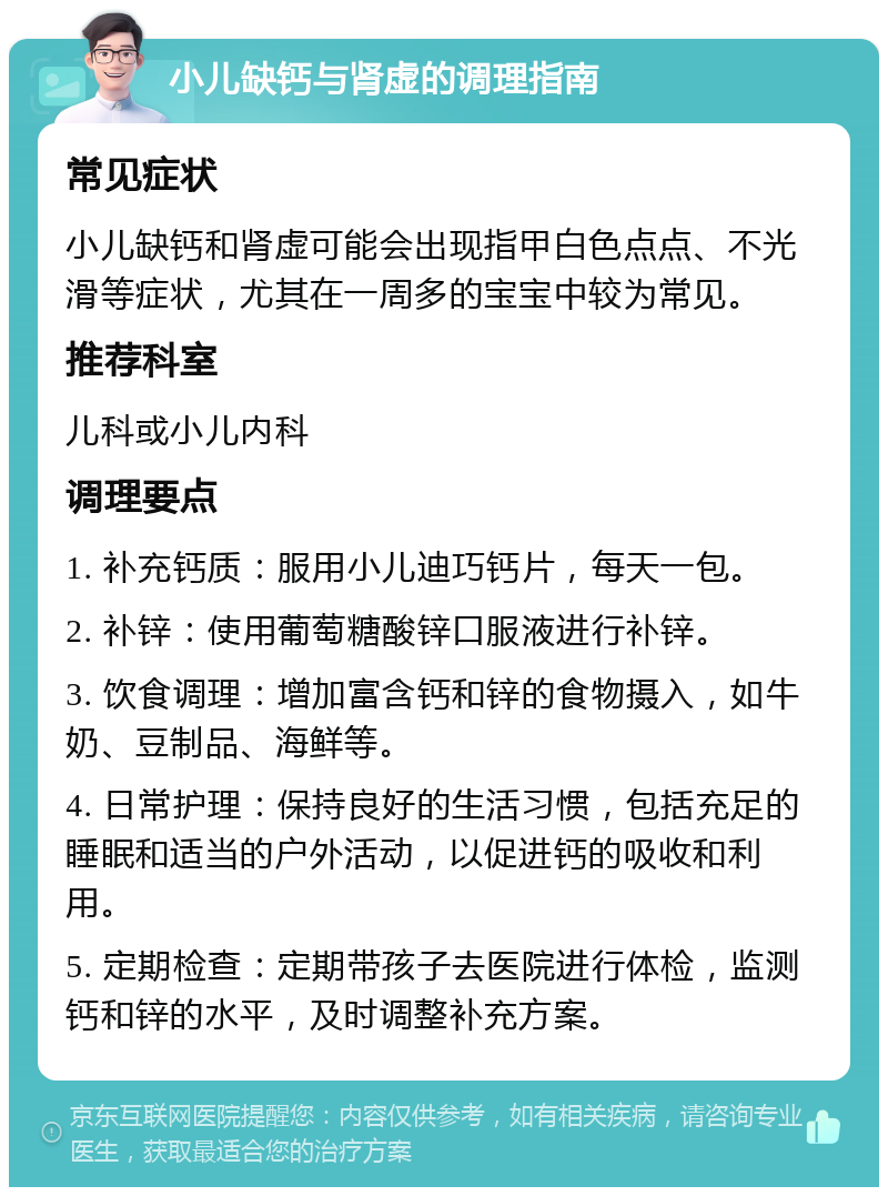 小儿缺钙与肾虚的调理指南 常见症状 小儿缺钙和肾虚可能会出现指甲白色点点、不光滑等症状，尤其在一周多的宝宝中较为常见。 推荐科室 儿科或小儿内科 调理要点 1. 补充钙质：服用小儿迪巧钙片，每天一包。 2. 补锌：使用葡萄糖酸锌口服液进行补锌。 3. 饮食调理：增加富含钙和锌的食物摄入，如牛奶、豆制品、海鲜等。 4. 日常护理：保持良好的生活习惯，包括充足的睡眠和适当的户外活动，以促进钙的吸收和利用。 5. 定期检查：定期带孩子去医院进行体检，监测钙和锌的水平，及时调整补充方案。