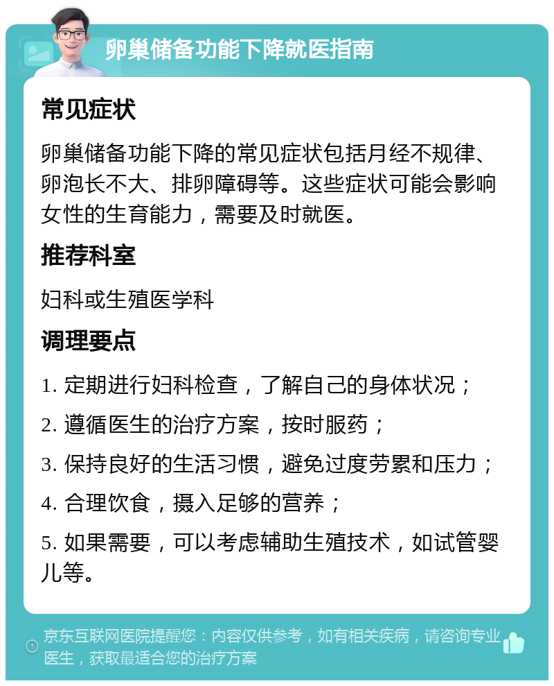 卵巢储备功能下降就医指南 常见症状 卵巢储备功能下降的常见症状包括月经不规律、卵泡长不大、排卵障碍等。这些症状可能会影响女性的生育能力，需要及时就医。 推荐科室 妇科或生殖医学科 调理要点 1. 定期进行妇科检查，了解自己的身体状况； 2. 遵循医生的治疗方案，按时服药； 3. 保持良好的生活习惯，避免过度劳累和压力； 4. 合理饮食，摄入足够的营养； 5. 如果需要，可以考虑辅助生殖技术，如试管婴儿等。