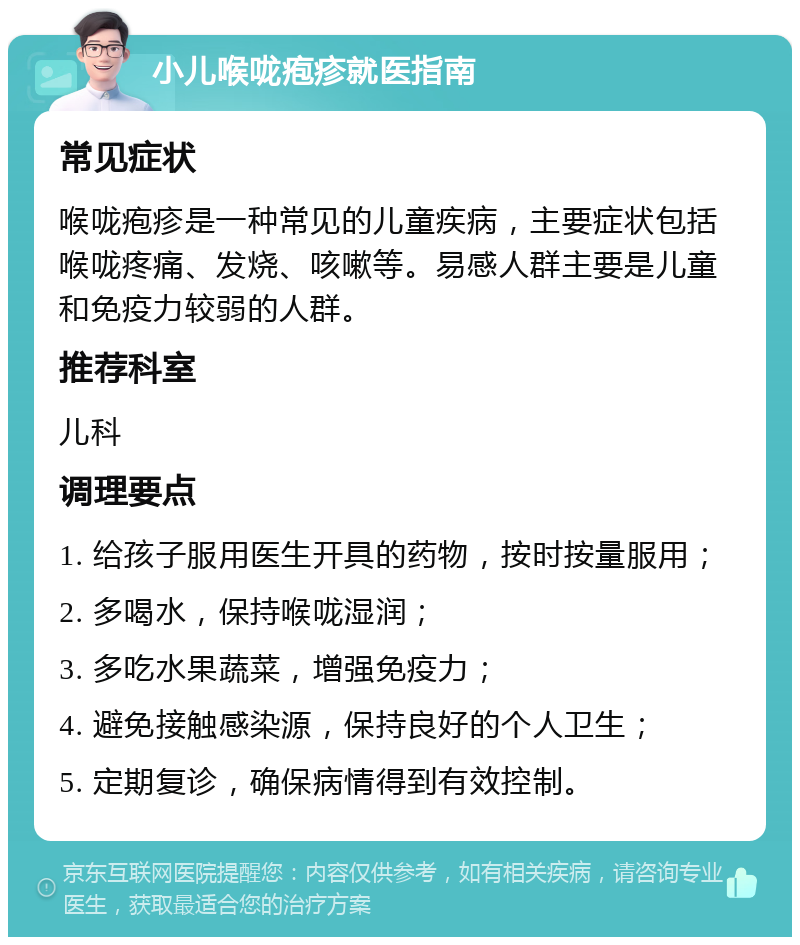 小儿喉咙疱疹就医指南 常见症状 喉咙疱疹是一种常见的儿童疾病，主要症状包括喉咙疼痛、发烧、咳嗽等。易感人群主要是儿童和免疫力较弱的人群。 推荐科室 儿科 调理要点 1. 给孩子服用医生开具的药物，按时按量服用； 2. 多喝水，保持喉咙湿润； 3. 多吃水果蔬菜，增强免疫力； 4. 避免接触感染源，保持良好的个人卫生； 5. 定期复诊，确保病情得到有效控制。