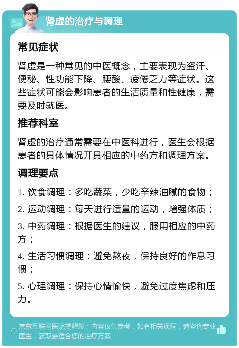 肾虚的治疗与调理 常见症状 肾虚是一种常见的中医概念，主要表现为盗汗、便秘、性功能下降、腰酸、疲倦乏力等症状。这些症状可能会影响患者的生活质量和性健康，需要及时就医。 推荐科室 肾虚的治疗通常需要在中医科进行，医生会根据患者的具体情况开具相应的中药方和调理方案。 调理要点 1. 饮食调理：多吃蔬菜，少吃辛辣油腻的食物； 2. 运动调理：每天进行适量的运动，增强体质； 3. 中药调理：根据医生的建议，服用相应的中药方； 4. 生活习惯调理：避免熬夜，保持良好的作息习惯； 5. 心理调理：保持心情愉快，避免过度焦虑和压力。