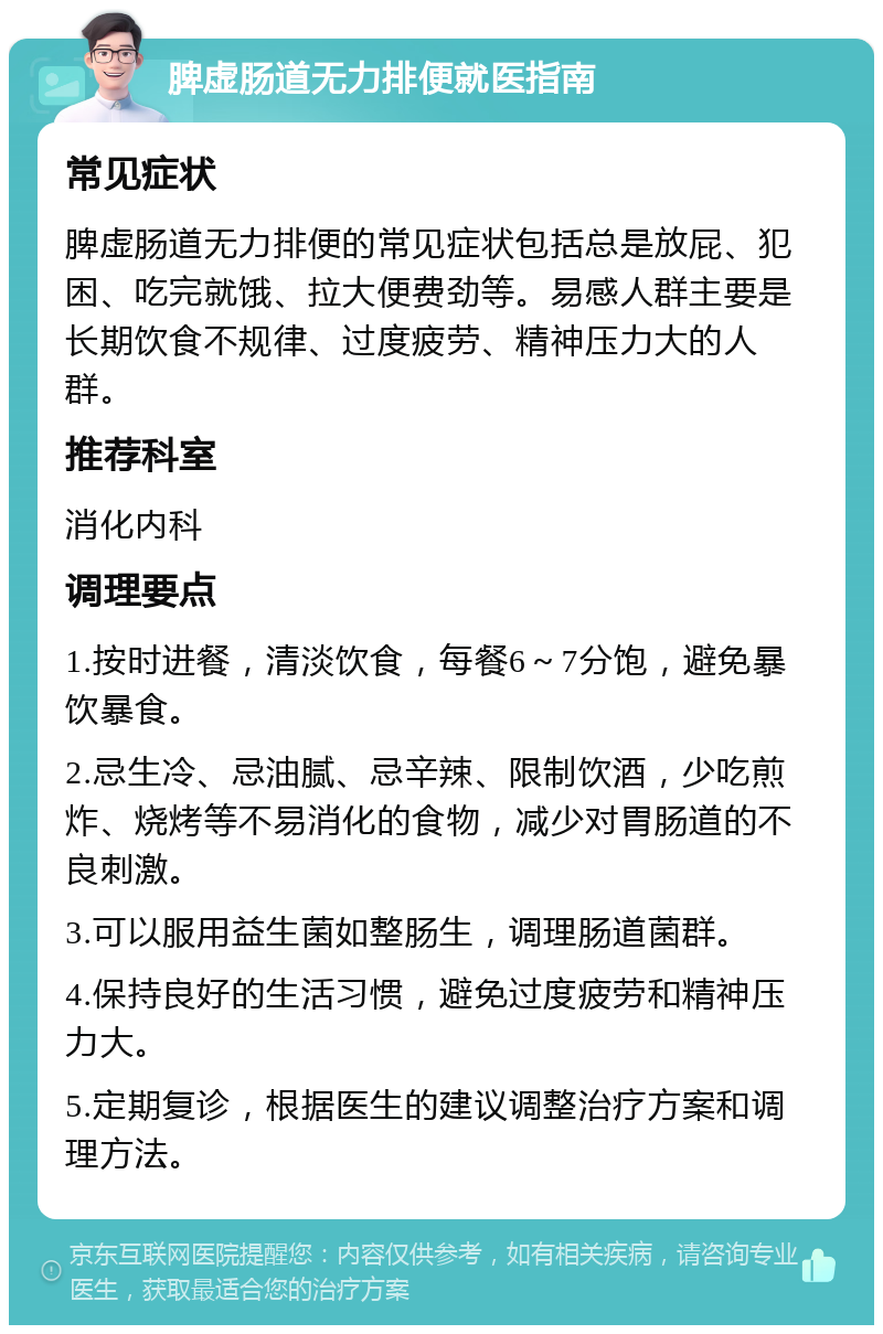 脾虚肠道无力排便就医指南 常见症状 脾虚肠道无力排便的常见症状包括总是放屁、犯困、吃完就饿、拉大便费劲等。易感人群主要是长期饮食不规律、过度疲劳、精神压力大的人群。 推荐科室 消化内科 调理要点 1.按时进餐，清淡饮食，每餐6～7分饱，避免暴饮暴食。 2.忌生冷、忌油腻、忌辛辣、限制饮酒，少吃煎炸、烧烤等不易消化的食物，减少对胃肠道的不良刺激。 3.可以服用益生菌如整肠生，调理肠道菌群。 4.保持良好的生活习惯，避免过度疲劳和精神压力大。 5.定期复诊，根据医生的建议调整治疗方案和调理方法。