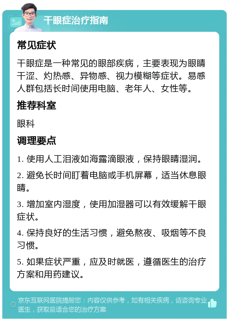 干眼症治疗指南 常见症状 干眼症是一种常见的眼部疾病，主要表现为眼睛干涩、灼热感、异物感、视力模糊等症状。易感人群包括长时间使用电脑、老年人、女性等。 推荐科室 眼科 调理要点 1. 使用人工泪液如海露滴眼液，保持眼睛湿润。 2. 避免长时间盯着电脑或手机屏幕，适当休息眼睛。 3. 增加室内湿度，使用加湿器可以有效缓解干眼症状。 4. 保持良好的生活习惯，避免熬夜、吸烟等不良习惯。 5. 如果症状严重，应及时就医，遵循医生的治疗方案和用药建议。