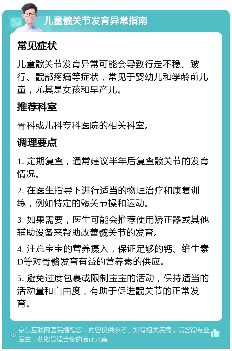 儿童髋关节发育异常指南 常见症状 儿童髋关节发育异常可能会导致行走不稳、跛行、髋部疼痛等症状，常见于婴幼儿和学龄前儿童，尤其是女孩和早产儿。 推荐科室 骨科或儿科专科医院的相关科室。 调理要点 1. 定期复查，通常建议半年后复查髋关节的发育情况。 2. 在医生指导下进行适当的物理治疗和康复训练，例如特定的髋关节操和运动。 3. 如果需要，医生可能会推荐使用矫正器或其他辅助设备来帮助改善髋关节的发育。 4. 注意宝宝的营养摄入，保证足够的钙、维生素D等对骨骼发育有益的营养素的供应。 5. 避免过度包裹或限制宝宝的活动，保持适当的活动量和自由度，有助于促进髋关节的正常发育。