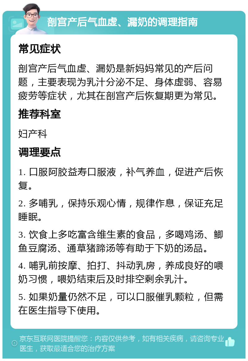 剖宫产后气血虚、漏奶的调理指南 常见症状 剖宫产后气血虚、漏奶是新妈妈常见的产后问题，主要表现为乳汁分泌不足、身体虚弱、容易疲劳等症状，尤其在剖宫产后恢复期更为常见。 推荐科室 妇产科 调理要点 1. 口服阿胶益寿口服液，补气养血，促进产后恢复。 2. 多哺乳，保持乐观心情，规律作息，保证充足睡眠。 3. 饮食上多吃富含维生素的食品，多喝鸡汤、鲫鱼豆腐汤、通草猪蹄汤等有助于下奶的汤品。 4. 哺乳前按摩、拍打、抖动乳房，养成良好的喂奶习惯，喂奶结束后及时排空剩余乳汁。 5. 如果奶量仍然不足，可以口服催乳颗粒，但需在医生指导下使用。