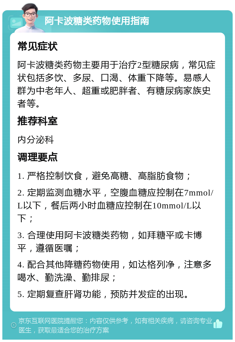 阿卡波糖类药物使用指南 常见症状 阿卡波糖类药物主要用于治疗2型糖尿病，常见症状包括多饮、多尿、口渴、体重下降等。易感人群为中老年人、超重或肥胖者、有糖尿病家族史者等。 推荐科室 内分泌科 调理要点 1. 严格控制饮食，避免高糖、高脂肪食物； 2. 定期监测血糖水平，空腹血糖应控制在7mmol/L以下，餐后两小时血糖应控制在10mmol/L以下； 3. 合理使用阿卡波糖类药物，如拜糖平或卡博平，遵循医嘱； 4. 配合其他降糖药物使用，如达格列净，注意多喝水、勤洗澡、勤排尿； 5. 定期复查肝肾功能，预防并发症的出现。