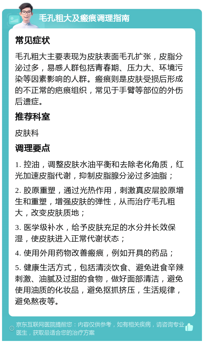 毛孔粗大及瘢痕调理指南 常见症状 毛孔粗大主要表现为皮肤表面毛孔扩张，皮脂分泌过多，易感人群包括青春期、压力大、环境污染等因素影响的人群。瘢痕则是皮肤受损后形成的不正常的疤痕组织，常见于手臂等部位的外伤后遗症。 推荐科室 皮肤科 调理要点 1. 控油，调整皮肤水油平衡和去除老化角质，红光加速皮脂代谢，抑制皮脂腺分泌过多油脂； 2. 胶原重塑，通过光热作用，刺激真皮层胶原增生和重塑，增强皮肤的弹性，从而治疗毛孔粗大，改变皮肤质地； 3. 医学级补水，给予皮肤充足的水分并长效保湿，使皮肤进入正常代谢状态； 4. 使用外用药物改善瘢痕，例如开具的药品； 5. 健康生活方式，包括清淡饮食、避免进食辛辣刺激、油腻及过甜的食物，做好面部清洁，避免使用油质的化妆品，避免抠抓挤压，生活规律，避免熬夜等。