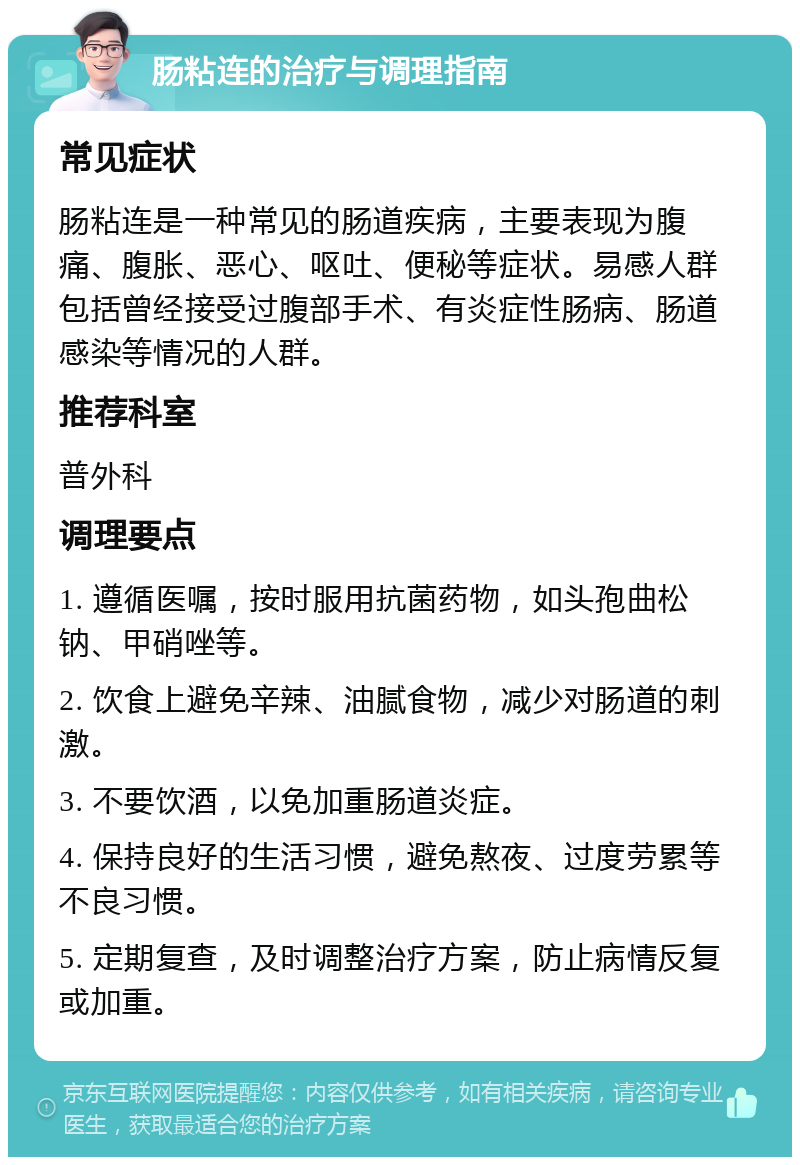 肠粘连的治疗与调理指南 常见症状 肠粘连是一种常见的肠道疾病，主要表现为腹痛、腹胀、恶心、呕吐、便秘等症状。易感人群包括曾经接受过腹部手术、有炎症性肠病、肠道感染等情况的人群。 推荐科室 普外科 调理要点 1. 遵循医嘱，按时服用抗菌药物，如头孢曲松钠、甲硝唑等。 2. 饮食上避免辛辣、油腻食物，减少对肠道的刺激。 3. 不要饮酒，以免加重肠道炎症。 4. 保持良好的生活习惯，避免熬夜、过度劳累等不良习惯。 5. 定期复查，及时调整治疗方案，防止病情反复或加重。