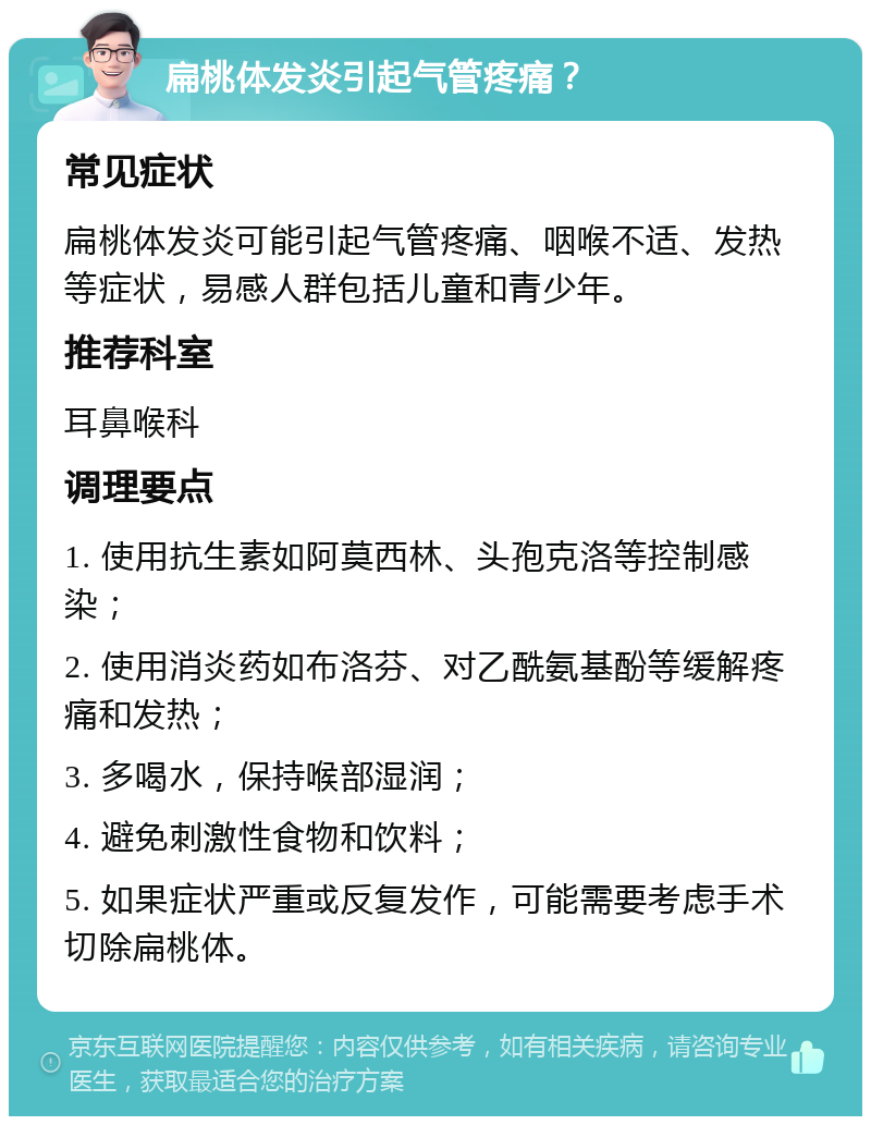 扁桃体发炎引起气管疼痛？ 常见症状 扁桃体发炎可能引起气管疼痛、咽喉不适、发热等症状，易感人群包括儿童和青少年。 推荐科室 耳鼻喉科 调理要点 1. 使用抗生素如阿莫西林、头孢克洛等控制感染； 2. 使用消炎药如布洛芬、对乙酰氨基酚等缓解疼痛和发热； 3. 多喝水，保持喉部湿润； 4. 避免刺激性食物和饮料； 5. 如果症状严重或反复发作，可能需要考虑手术切除扁桃体。